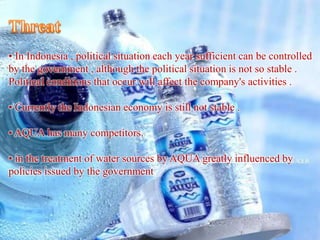 • In Indonesia , political situation each year sufficient can be controlled
by the government , although the political situation is not so stable .
Political conditions that occur will affect the company's activities .
• Currently the Indonesian economy is still not stable .
• AQUA has many competitors.
• in the treatment of water sources by AQUA greatly influenced by
policies issued by the government
 