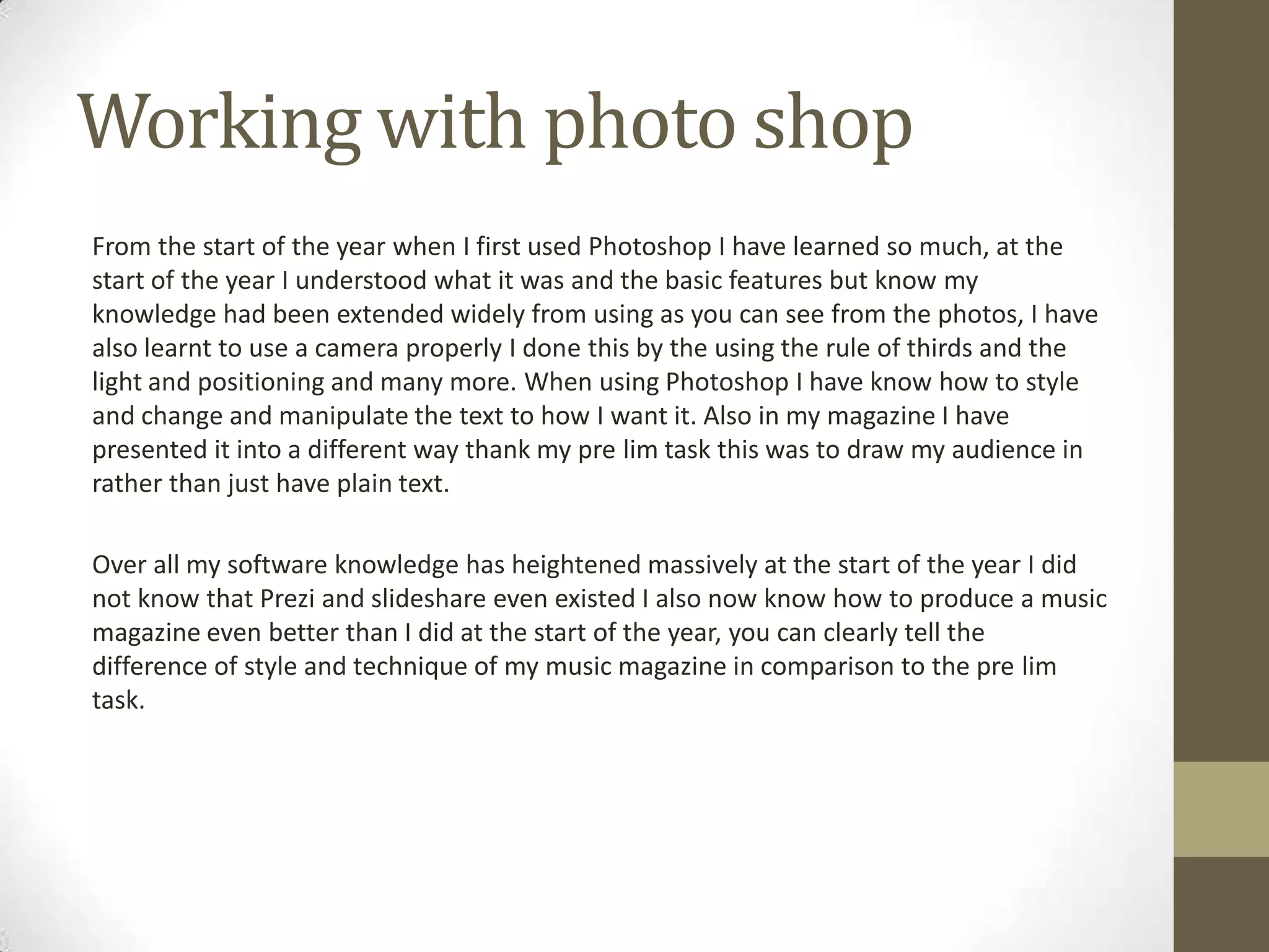 Working with photo shop
From the start of the year when I first used Photoshop I have learned so much, at the
start of the year I understood what it was and the basic features but know my
knowledge had been extended widely from using as you can see from the photos, I have
also learnt to use a camera properly I done this by the using the rule of thirds and the
light and positioning and many more. When using Photoshop I have know how to style
and change and manipulate the text to how I want it. Also in my magazine I have
presented it into a different way thank my pre lim task this was to draw my audience in
rather than just have plain text.
Over all my software knowledge has heightened massively at the start of the year I did
not know that Prezi and slideshare even existed I also now know how to produce a music
magazine even better than I did at the start of the year, you can clearly tell the
difference of style and technique of my music magazine in comparison to the pre lim
task.
 