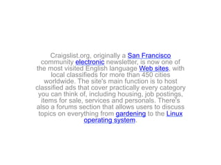 Craigslist.org, originally a San Francisco
community electronic newsletter, is now one of
the most visited English language Web sites, with
local classifieds for more than 450 cities
worldwide. The site's main function is to host
classified ads that cover practically every category
you can think of, including housing, job postings,
items for sale, services and personals. There's
also a forums section that allows users to discuss
topics on everything from gardening to the Linux
operating system.
 