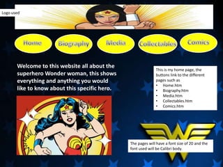 Welcome to this website all about the
superhero Wonder woman, this shows
everything and anything you would
like to know about this specific hero.
This is my home page, the
buttons link to the different
pages such as
• Home.htm
• Biography.htm
• Media.htm
• Collectables.htm
• Comics.htm
The pages will have a font size of 20 and the
font used will be Calibri body.
Logo used
 