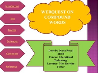 Task
Process
Evaluation
Introduction
Conclusion
Reference
WEBQUEST ON
COMPOUND
WORDS
Done by Diana Royal
2BPB
Course: Educational
Technology
Lecturer: Miss Kerrian
Foster
 