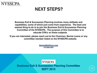 NEXT STEPS?
Business Exit & Succession Planning involves many skillsets and
capabilities; some of which just come from experience. The best and
easiest thing to do is to join the Business Exit & Succession Planning
Committee of the NYSSCPA. The purpose of this Committee is to
educate CPA’s on these subjects.
If you are interested, please reach out to the Chairman, Bernie Leone or any
committee member listed on the NYSSCPA website.
bleone@withum.com
212-829-3207
12
 