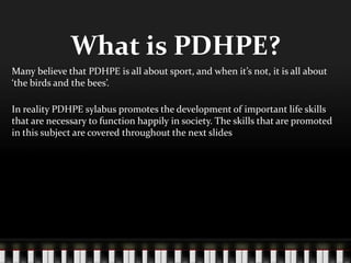What is PDHPE?
Many believe that PDHPE is all about sport, and when it’s not, it is all about
‘the birds and the bees’.
In reality PDHPE sylabus promotes the development of important life skills
that are necessary to function happily in society. The skills that are promoted
in this subject are covered throughout the next slides
 