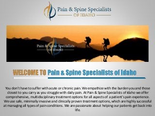 You don’t have to suffer with acute or chronic pain. We empathize with the burden you and those
closest to you carry as you struggle with daily pain. At Pain & Spine Specialists of Idaho we offer
comprehensive, multidisciplinary treatment options for all aspects of a patient’s pain experience.
We use safe, minimally invasive and clinically proven treatment options, which are highly successful
at managing all types of pain conditions. We are passionate about helping our patients get back into
life.
 