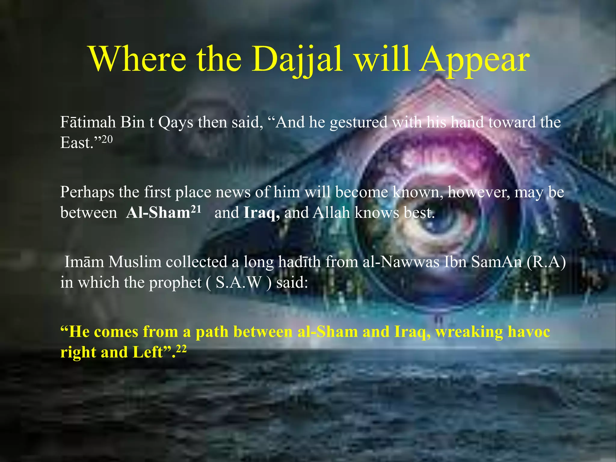 Where the Dajjal will Appear
Fātimah Bin t Qays then said, “And he gestured with his hand toward the
East.”20
Perhaps the first place news of him will become known, however, may be
between Al-Sham21 and Iraq, and Allah knows best.
Imām Muslim collected a long hadīth from al-Nawwas Ibn SamAn (R.A)
in which the prophet ( S.A.W ) said:
“He comes from a path between al-Sham and Iraq, wreaking havoc
right and Left”.22
 