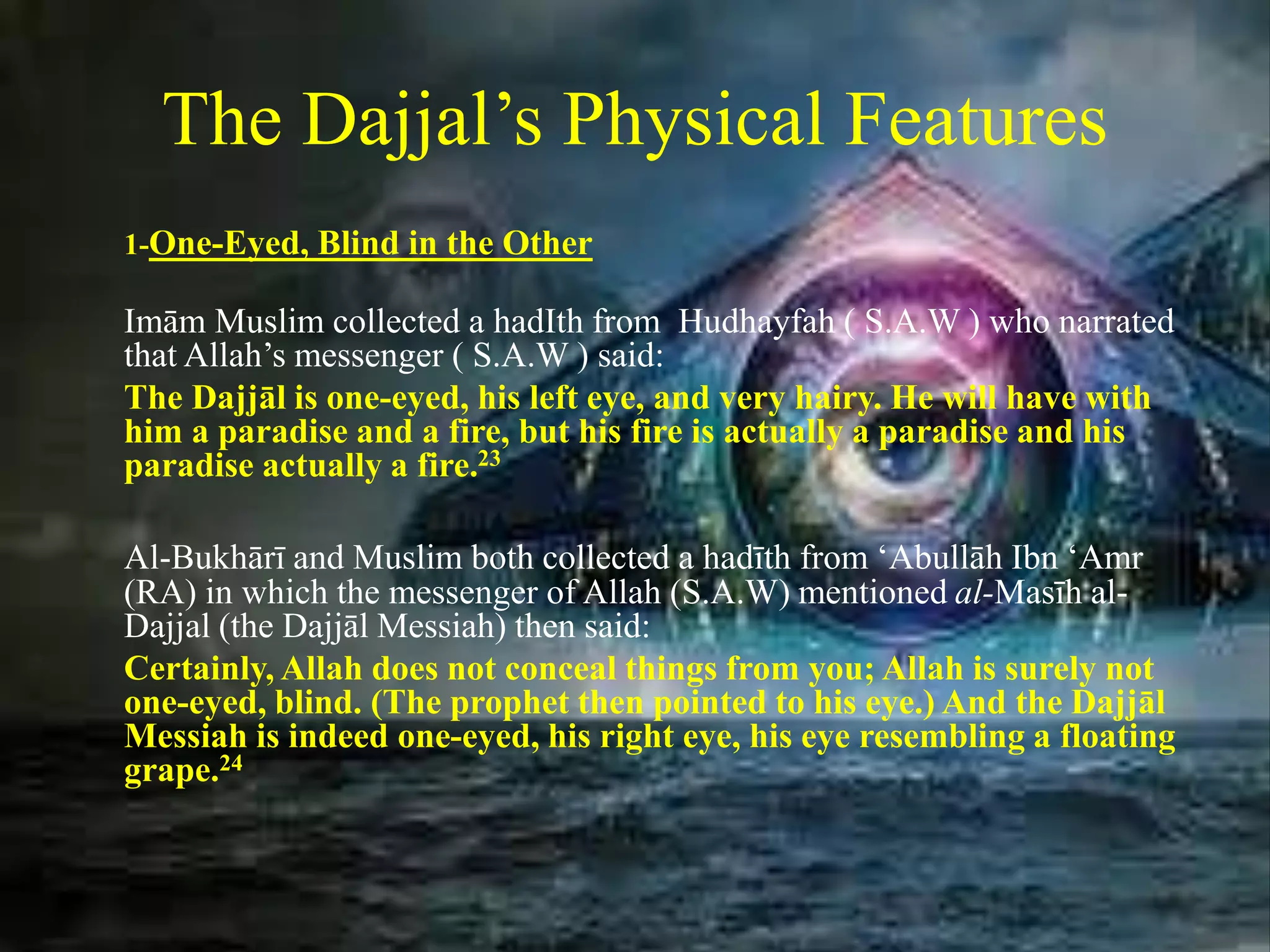 The Dajjal’s Physical Features
1-One-Eyed, Blind in the Other
Imām Muslim collected a hadIth from Hudhayfah ( S.A.W ) who narrated
that Allah’s messenger ( S.A.W ) said:
The Dajjāl is one-eyed, his left eye, and very hairy. He will have with
him a paradise and a fire, but his fire is actually a paradise and his
paradise actually a fire.23
Al-Bukhārī and Muslim both collected a hadīth from ‘Abullāh Ibn ‘Amr
(RA) in which the messenger of Allah (S.A.W) mentioned al-Masīh al-
Dajjal (the Dajjāl Messiah) then said:
Certainly, Allah does not conceal things from you; Allah is surely not
one-eyed, blind. (The prophet then pointed to his eye.) And the Dajjāl
Messiah is indeed one-eyed, his right eye, his eye resembling a floating
grape.24
 