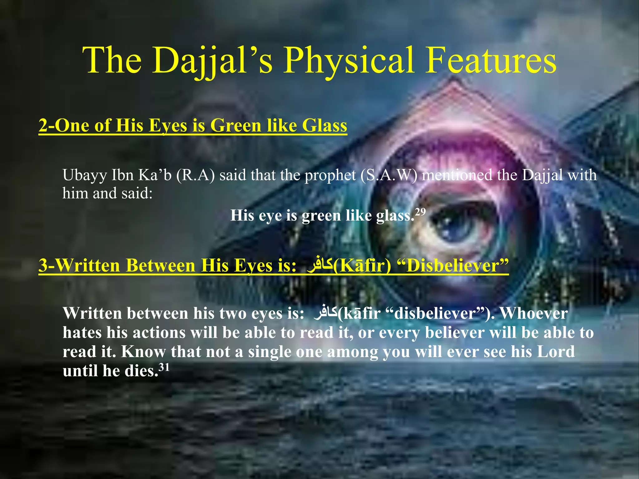 The Dajjal’s Physical Features
2-One of His Eyes is Green like Glass
Ubayy Ibn Ka’b (R.A) said that the prophet (S.A.W) mentioned the Dajjal with
him and said:
His eye is green like glass.29
3-Written Between His Eyes is: ‫(كافر‬Kāfir) “Disbeliever”
Written between his two eyes is: ‫(كافر‬kāfir “disbeliever”). Whoever
hates his actions will be able to read it, or every believer will be able to
read it. Know that not a single one among you will ever see his Lord
until he dies.31
 