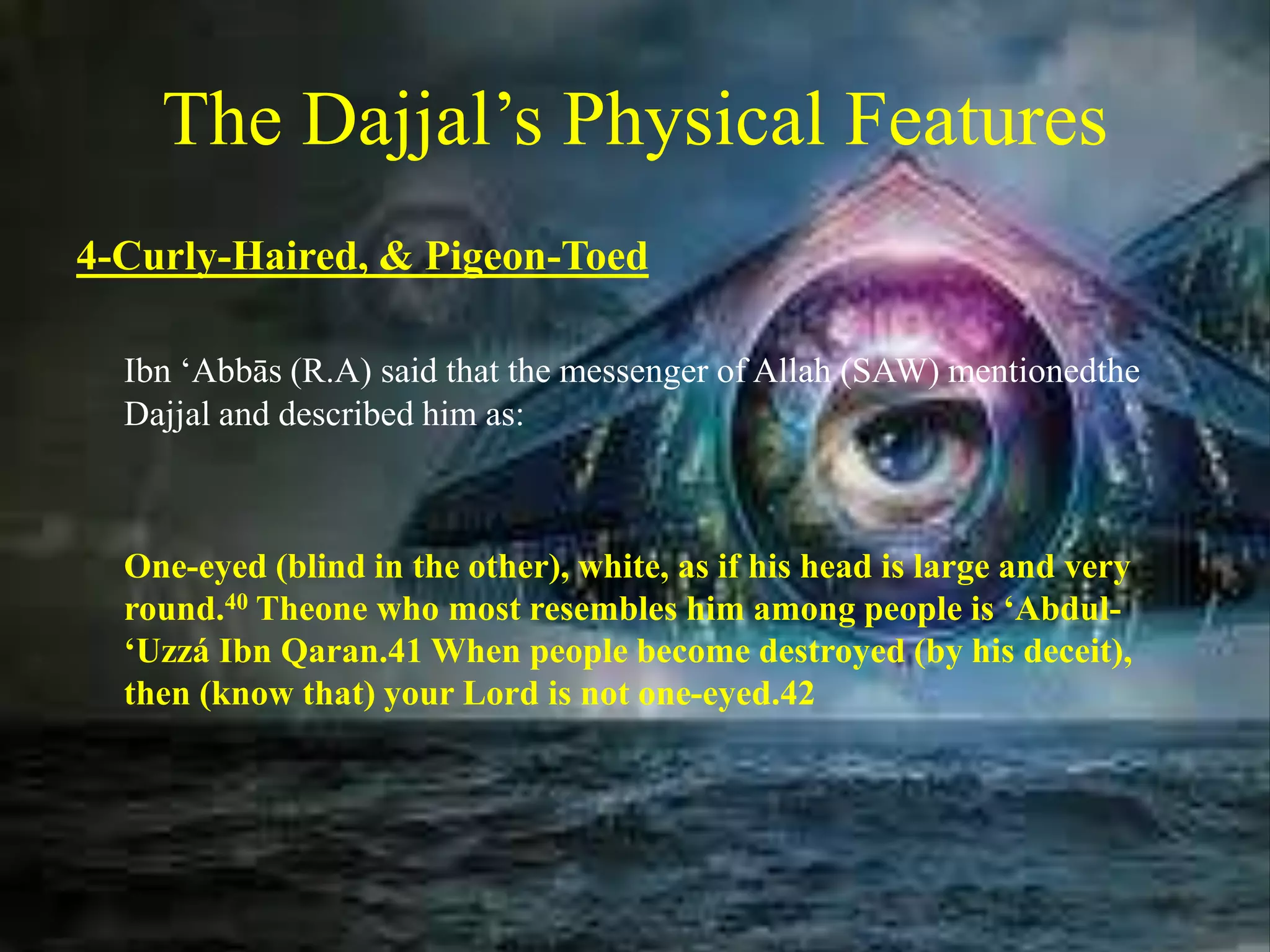 The Dajjal’s Physical Features
4-Curly-Haired, & Pigeon-Toed
Ibn ‘Abbās (R.A) said that the messenger of Allah (SAW) mentionedthe
Dajjal and described him as:
One-eyed (blind in the other), white, as if his head is large and very
round.40 Theone who most resembles him among people is ‘Abdul-
‘Uzzá Ibn Qaran.41 When people become destroyed (by his deceit),
then (know that) your Lord is not one-eyed.42
 