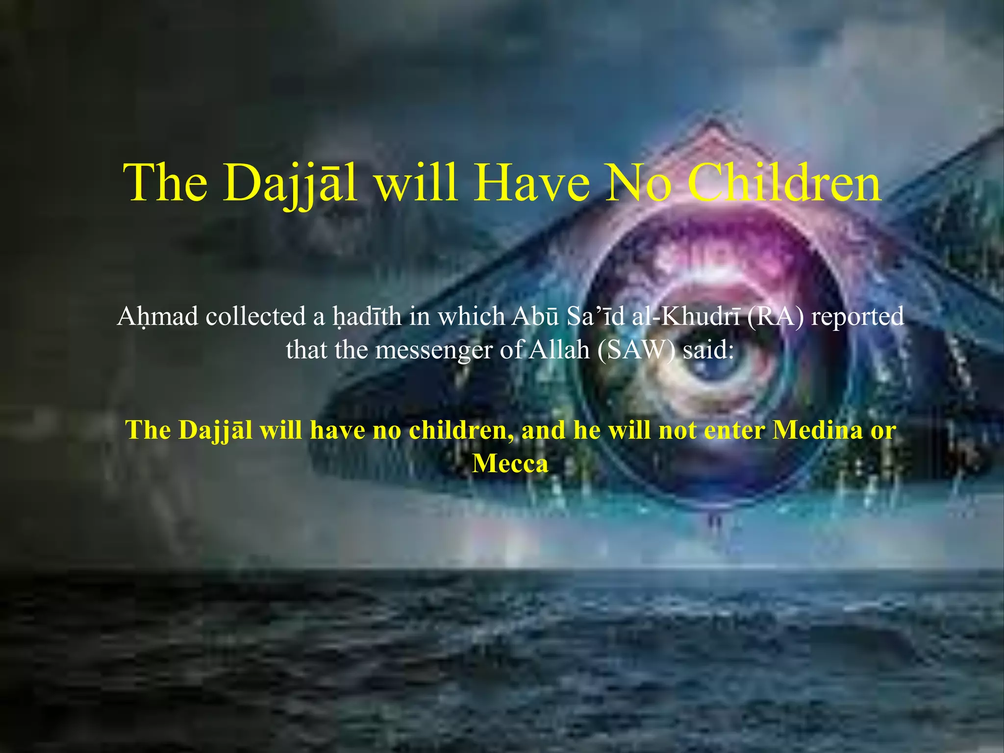 The Dajjāl will Have No Children
Aḥmad collected a ḥadīth in which Abū Sa’īd al-Khudrī (RA) reported
that the messenger of Allah (SAW) said:
The Dajjāl will have no children, and he will not enter Medina or
Mecca
 