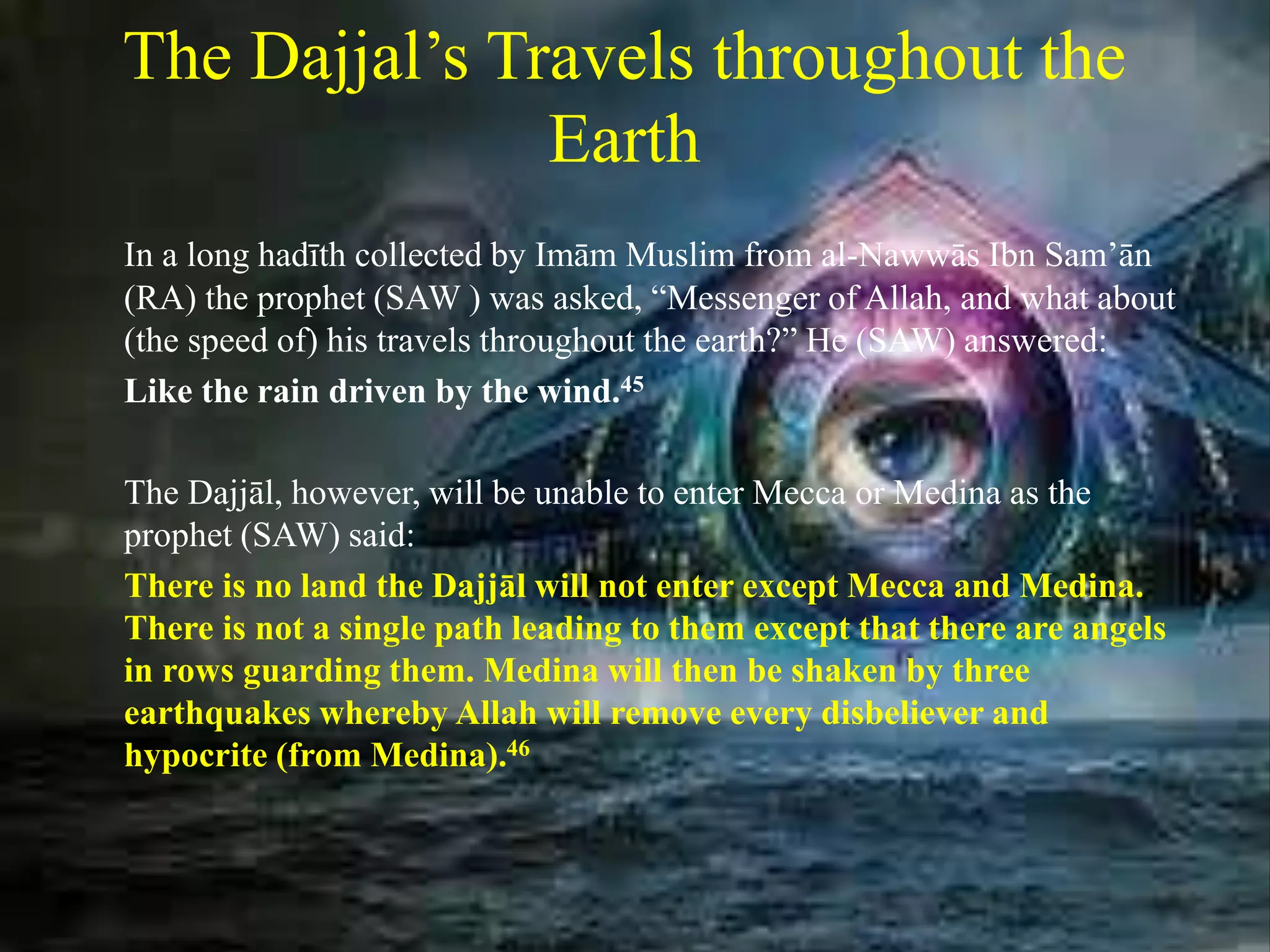 The Dajjal’s Travels throughout the
Earth
In a long hadīth collected by Imām Muslim from al-Nawwās Ibn Sam’ān
(RA) the prophet (SAW ) was asked, “Messenger of Allah, and what about
(the speed of) his travels throughout the earth?” He (SAW) answered:
Like the rain driven by the wind.45
The Dajjāl, however, will be unable to enter Mecca or Medina as the
prophet (SAW) said:
There is no land the Dajjāl will not enter except Mecca and Medina.
There is not a single path leading to them except that there are angels
in rows guarding them. Medina will then be shaken by three
earthquakes whereby Allah will remove every disbeliever and
hypocrite (from Medina).46
 