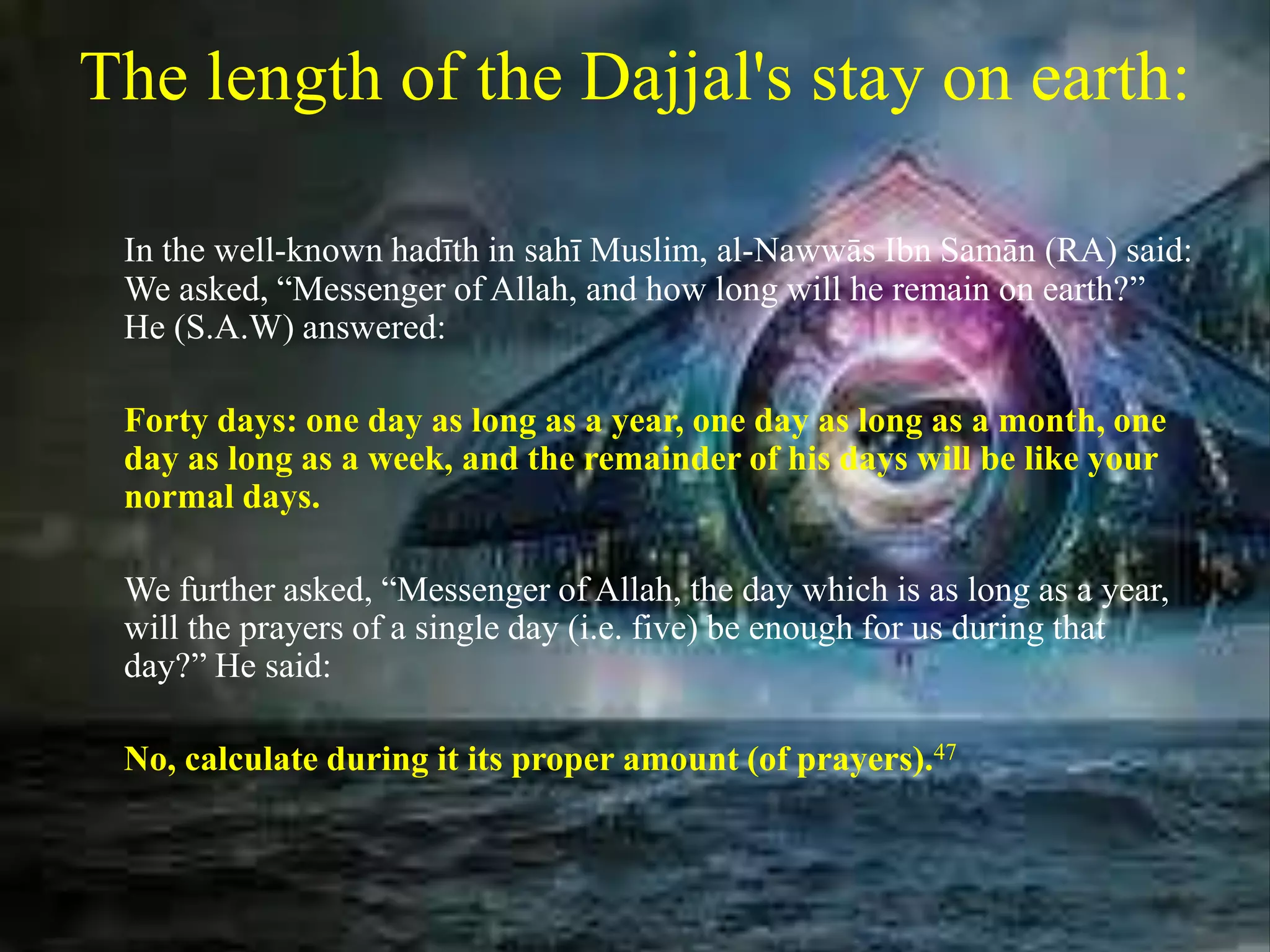 The length of the Dajjal's stay on earth:
In the well-known hadīth in sahī Muslim, al-Nawwās Ibn Samān (RA) said:
We asked, “Messenger of Allah, and how long will he remain on earth?”
He (S.A.W) answered:
Forty days: one day as long as a year, one day as long as a month, one
day as long as a week, and the remainder of his days will be like your
normal days.
We further asked, “Messenger of Allah, the day which is as long as a year,
will the prayers of a single day (i.e. five) be enough for us during that
day?” He said:
No, calculate during it its proper amount (of prayers).47
 