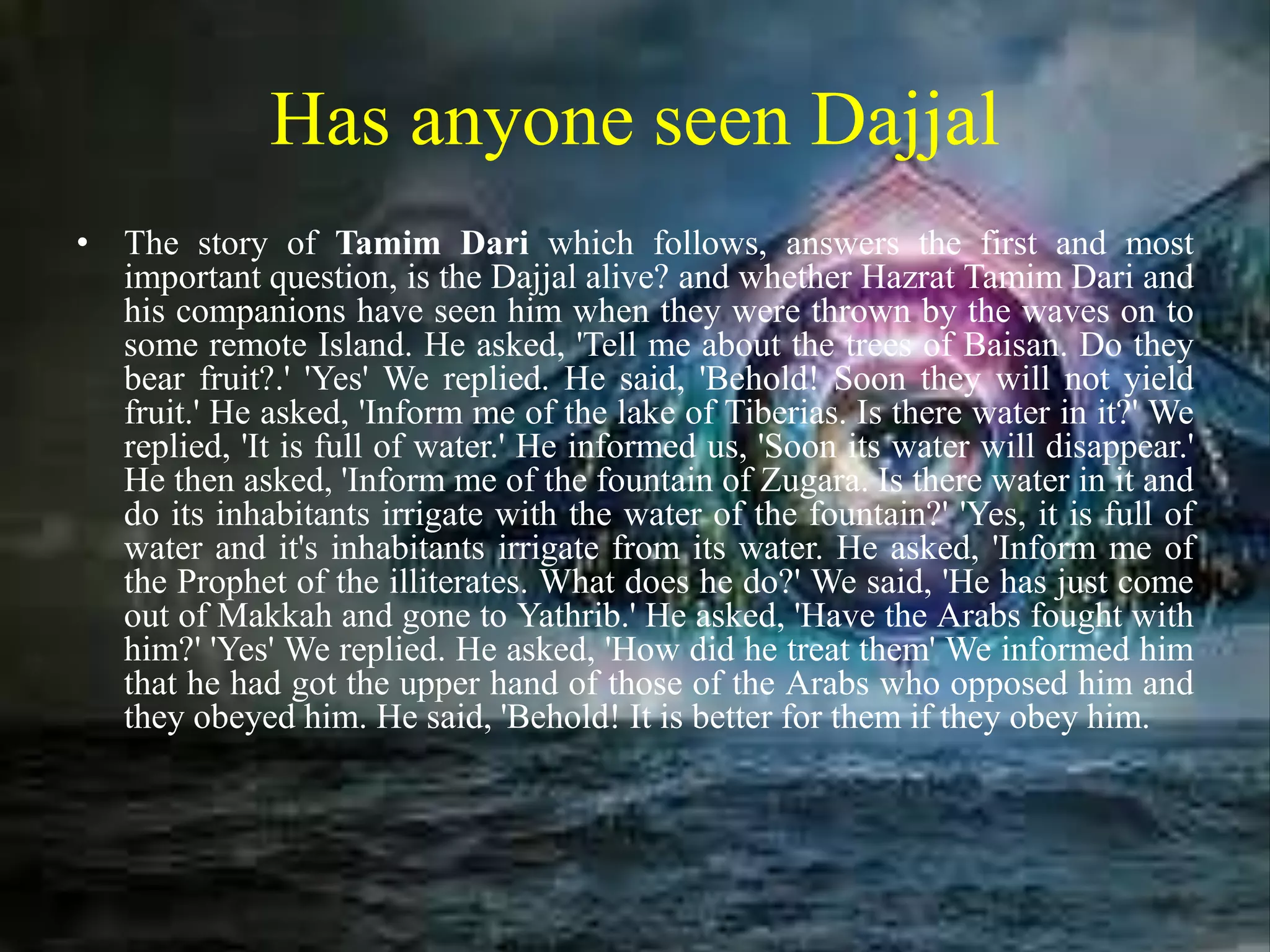Has anyone seen Dajjal
• The story of Tamim Dari which follows, answers the first and most
important question, is the Dajjal alive? and whether Hazrat Tamim Dari and
his companions have seen him when they were thrown by the waves on to
some remote Island. He asked, 'Tell me about the trees of Baisan. Do they
bear fruit?.' 'Yes' We replied. He said, 'Behold! Soon they will not yield
fruit.' He asked, 'Inform me of the lake of Tiberias. Is there water in it?' We
replied, 'It is full of water.' He informed us, 'Soon its water will disappear.'
He then asked, 'Inform me of the fountain of Zugara. Is there water in it and
do its inhabitants irrigate with the water of the fountain?' 'Yes, it is full of
water and it's inhabitants irrigate from its water. He asked, 'Inform me of
the Prophet of the illiterates. What does he do?' We said, 'He has just come
out of Makkah and gone to Yathrib.' He asked, 'Have the Arabs fought with
him?' 'Yes' We replied. He asked, 'How did he treat them' We informed him
that he had got the upper hand of those of the Arabs who opposed him and
they obeyed him. He said, 'Behold! It is better for them if they obey him.
 