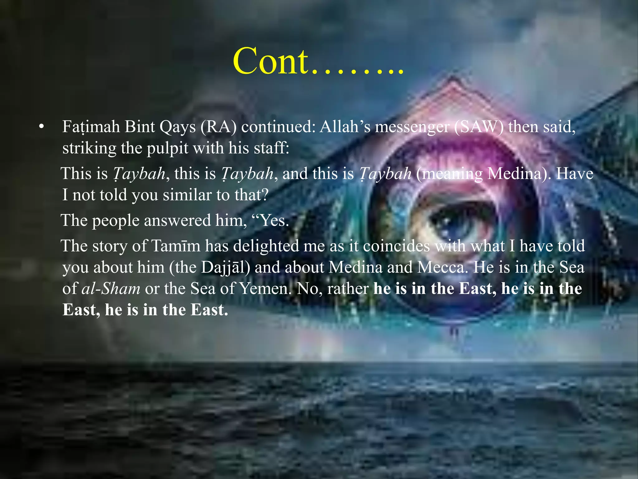 Cont……..
• Faṭimah Bint Qays (RA) continued: Allah’s messenger (SAW) then said,
striking the pulpit with his staff:
This is Ṭaybah, this is Ṭaybah, and this is Ṭaybah (meaning Medina). Have
I not told you similar to that?
The people answered him, “Yes.
The story of Tamīm has delighted me as it coincides with what I have told
you about him (the Dajjāl) and about Medina and Mecca. He is in the Sea
of al-Sham or the Sea of Yemen. No, rather he is in the East, he is in the
East, he is in the East.
 