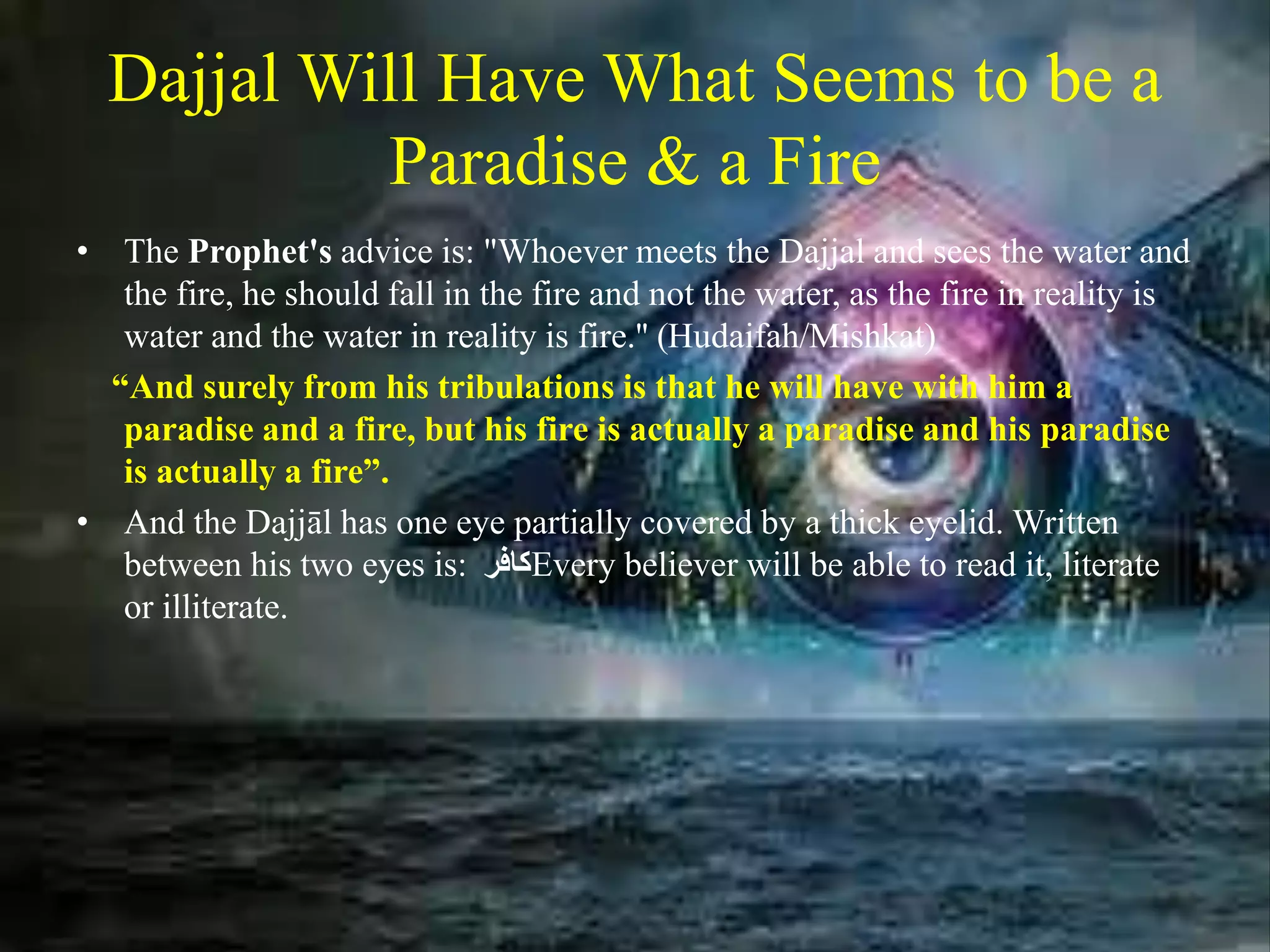 Dajjal Will Have What Seems to be a
Paradise & a Fire
• The Prophet's advice is: "Whoever meets the Dajjal and sees the water and
the fire, he should fall in the fire and not the water, as the fire in reality is
water and the water in reality is fire.'' (Hudaifah/Mishkat)
“And surely from his tribulations is that he will have with him a
paradise and a fire, but his fire is actually a paradise and his paradise
is actually a fire”.
• And the Dajjāl has one eye partially covered by a thick eyelid. Written
between his two eyes is: ‫كافر‬Every believer will be able to read it, literate
or illiterate.
 