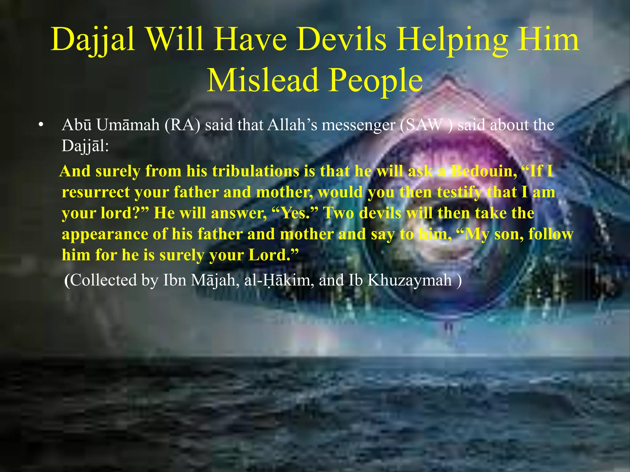 Dajjal Will Have Devils Helping Him
Mislead People
• Abū Umāmah (RA) said that Allah’s messenger (SAW ) said about the
Dajjāl:
And surely from his tribulations is that he will ask a Bedouin, “If I
resurrect your father and mother, would you then testify that I am
your lord?” He will answer, “Yes.” Two devils will then take the
appearance of his father and mother and say to him, “My son, follow
him for he is surely your Lord.”
(Collected by Ibn Mājah, al-Ḥākim, and Ib Khuzaymah )
 