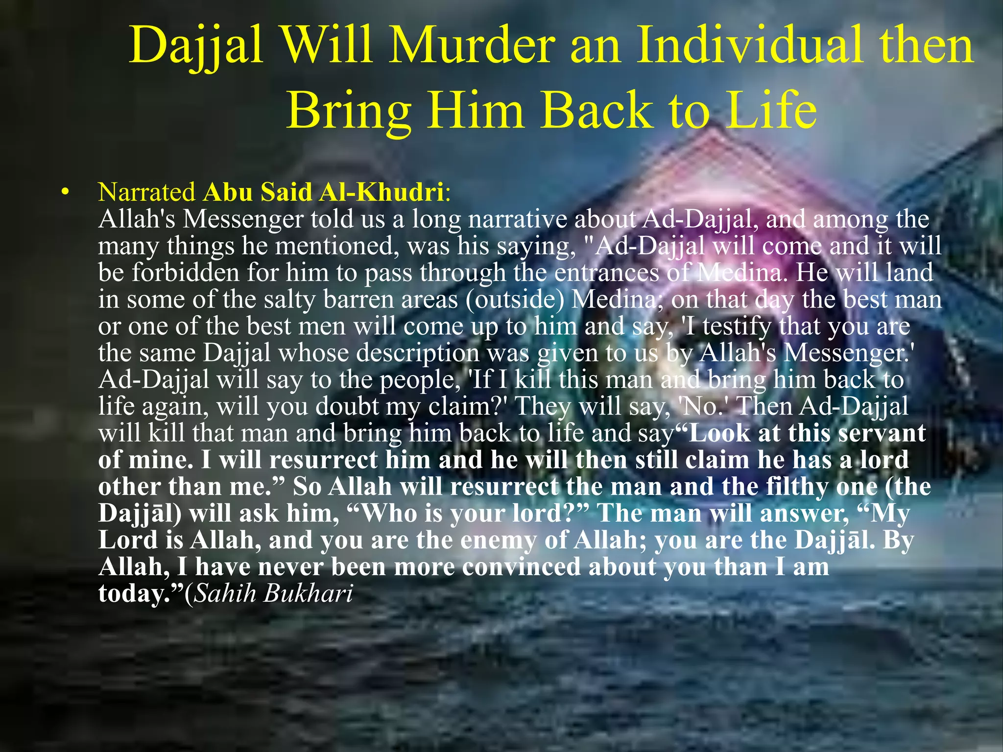 Dajjal Will Murder an Individual then
Bring Him Back to Life
• Narrated Abu Said Al-Khudri:
Allah's Messenger told us a long narrative about Ad-Dajjal, and among the
many things he mentioned, was his saying, "Ad-Dajjal will come and it will
be forbidden for him to pass through the entrances of Medina. He will land
in some of the salty barren areas (outside) Medina; on that day the best man
or one of the best men will come up to him and say, 'I testify that you are
the same Dajjal whose description was given to us by Allah's Messenger.'
Ad-Dajjal will say to the people, 'If I kill this man and bring him back to
life again, will you doubt my claim?' They will say, 'No.' Then Ad-Dajjal
will kill that man and bring him back to life and say“Look at this servant
of mine. I will resurrect him and he will then still claim he has a lord
other than me.” So Allah will resurrect the man and the filthy one (the
Dajjāl) will ask him, “Who is your lord?” The man will answer, “My
Lord is Allah, and you are the enemy of Allah; you are the Dajjāl. By
Allah, I have never been more convinced about you than I am
today.”(Sahih Bukhari
 