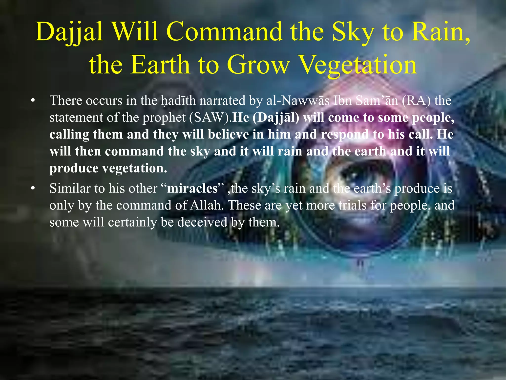Dajjal Will Command the Sky to Rain,
the Earth to Grow Vegetation
• There occurs in the ḥadīth narrated by al-Nawwās Ibn Sam’ān (RA) the
statement of the prophet (SAW).He (Dajjāl) will come to some people,
calling them and they will believe in him and respond to his call. He
will then command the sky and it will rain and the earth and it will
produce vegetation.
• Similar to his other “miracles” ,the sky’s rain and the earth’s produce is
only by the command of Allah. These are yet more trials for people, and
some will certainly be deceived by them.
 