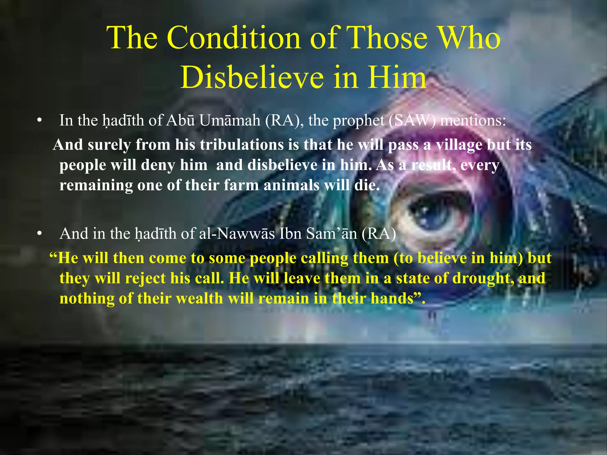 The Condition of Those Who
Disbelieve in Him
• In the ḥadīth of Abū Umāmah (RA), the prophet (SAW) mentions:
And surely from his tribulations is that he will pass a village but its
people will deny him and disbelieve in him. As a result, every
remaining one of their farm animals will die.
• And in the ḥadīth of al-Nawwās Ibn Sam’ān (RA)
“He will then come to some people calling them (to believe in him) but
they will reject his call. He will leave them in a state of drought, and
nothing of their wealth will remain in their hands”.
 