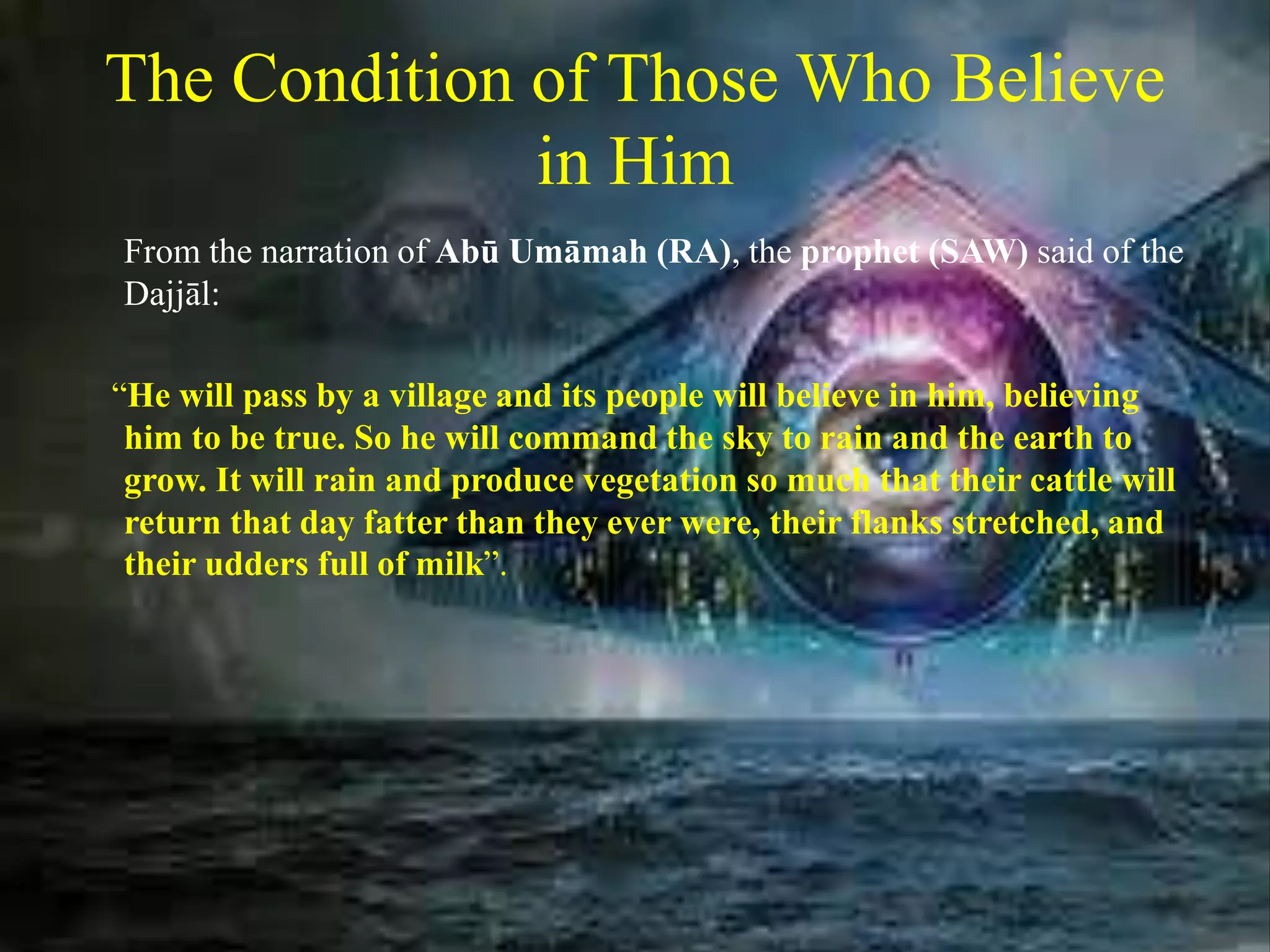 The Condition of Those Who Believe
in Him
From the narration of Abū Umāmah (RA), the prophet (SAW) said of the
Dajjāl:
“He will pass by a village and its people will believe in him, believing
him to be true. So he will command the sky to rain and the earth to
grow. It will rain and produce vegetation so much that their cattle will
return that day fatter than they ever were, their flanks stretched, and
their udders full of milk”.
 