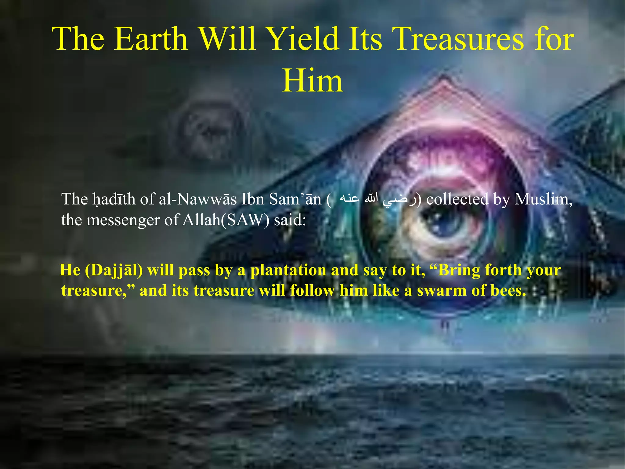 The Earth Will Yield Its Treasures for
Him
The ḥadīth of al-Nawwās Ibn Sam’ān ( ‫رضي‬‫هللا‬‫عنه‬ ) collected by Muslim,
the messenger of Allah(SAW) said:
He (Dajjāl) will pass by a plantation and say to it, “Bring forth your
treasure,” and its treasure will follow him like a swarm of bees.
 