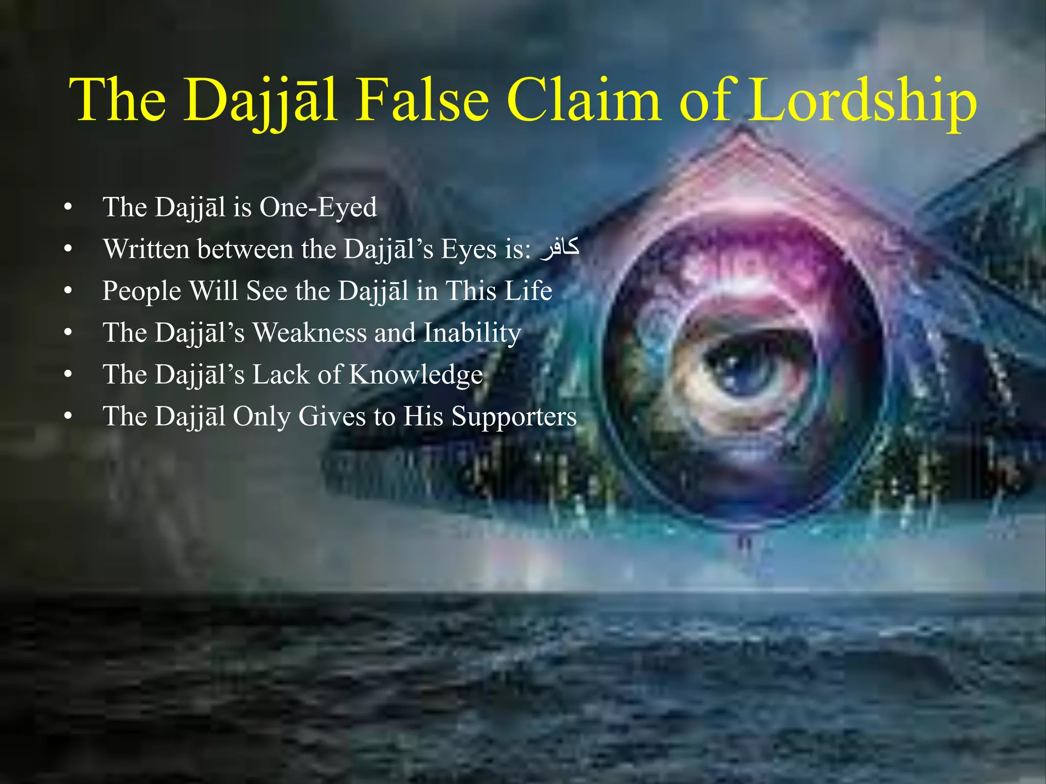 The Dajjāl False Claim of Lordship
• The Dajjāl is One-Eyed
• Written between the Dajjāl’s Eyes is: ‫كافر‬
• People Will See the Dajjāl in This Life
• The Dajjāl’s Weakness and Inability
• The Dajjāl’s Lack of Knowledge
• The Dajjāl Only Gives to His Supporters
 