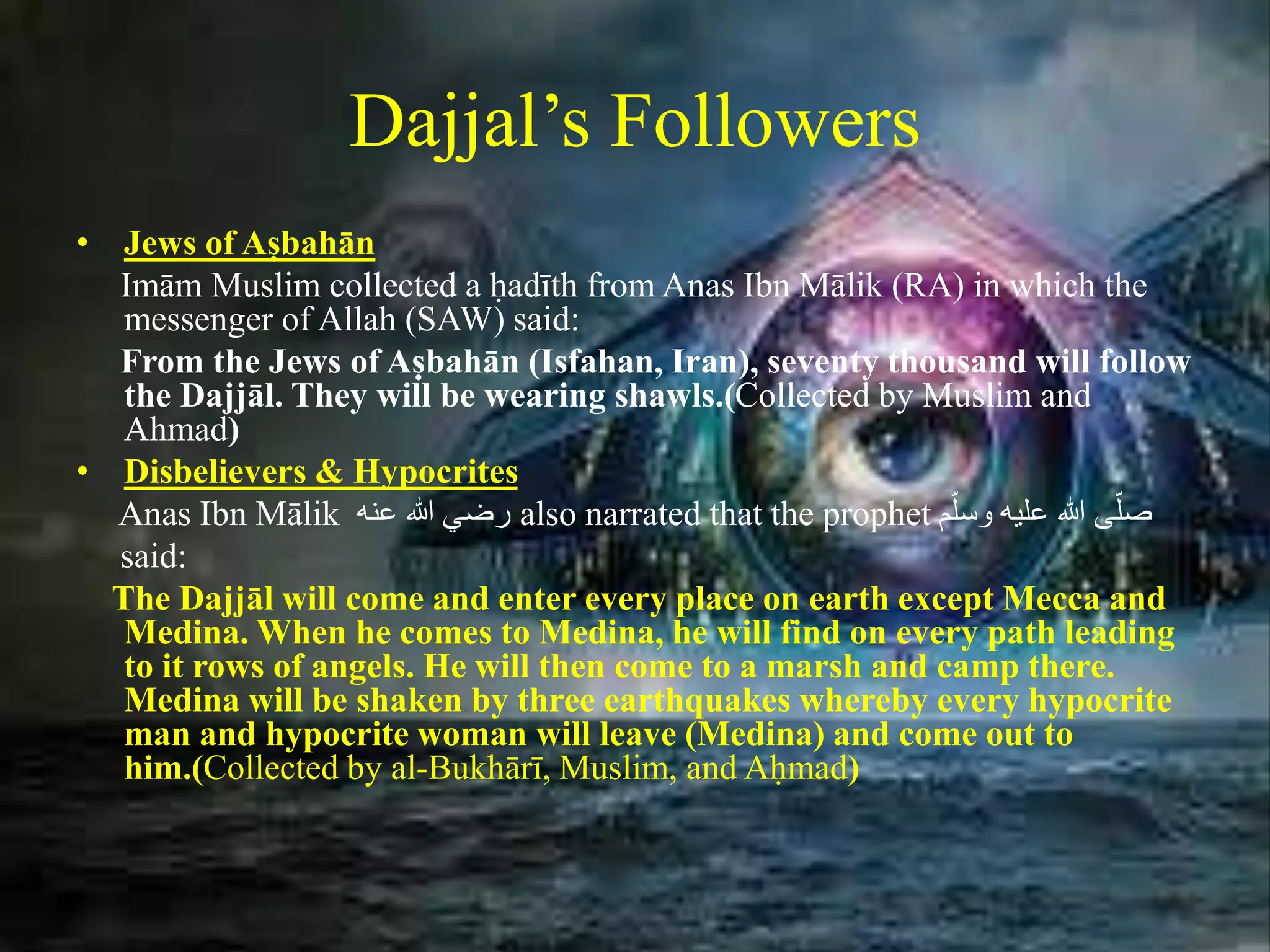 Dajjal’s Followers
• Jews of Aṣbahān
Imām Muslim collected a ḥadīth from Anas Ibn Mālik (RA) in which the
messenger of Allah (SAW) said:
From the Jews of Aṣbahān (Isfahan, Iran), seventy thousand will follow
the Dajjāl. They will be wearing shawls.(Collected by Muslim and
Ahmad)
• Disbelievers & Hypocrites
Anas Ibn Mālik َ‫رضيَهللاَعنه‬ also narrated that the prophet ‫م‬ّ‫ىَهللاَعليهَوسل‬ّ‫صل‬
said:
The Dajjāl will come and enter every place on earth except Mecca and
Medina. When he comes to Medina, he will find on every path leading
to it rows of angels. He will then come to a marsh and camp there.
Medina will be shaken by three earthquakes whereby every hypocrite
man and hypocrite woman will leave (Medina) and come out to
him.(Collected by al-Bukhārī, Muslim, and Aḥmad)
 