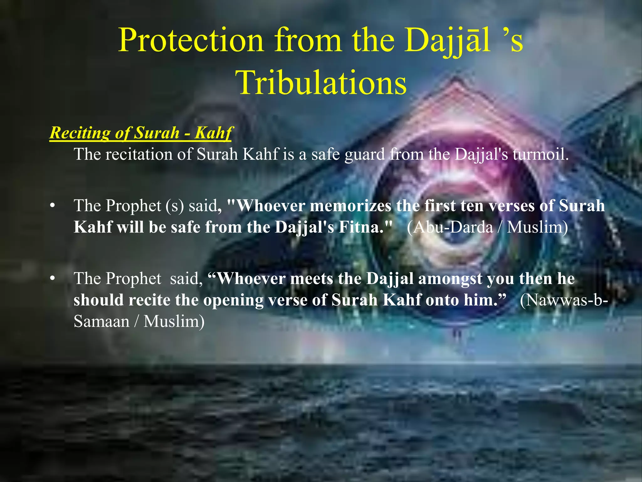 Protection from the Dajjāl ’s
Tribulations
Reciting of Surah - Kahf
The recitation of Surah Kahf is a safe guard from the Dajjal's turmoil.
• The Prophet (s) said, "Whoever memorizes the first ten verses of Surah
Kahf will be safe from the Dajjal's Fitna." (Abu-Darda / Muslim)
• The Prophet said, “Whoever meets the Dajjal amongst you then he
should recite the opening verse of Surah Kahf onto him.” (Nawwas-b-
Samaan / Muslim)
 