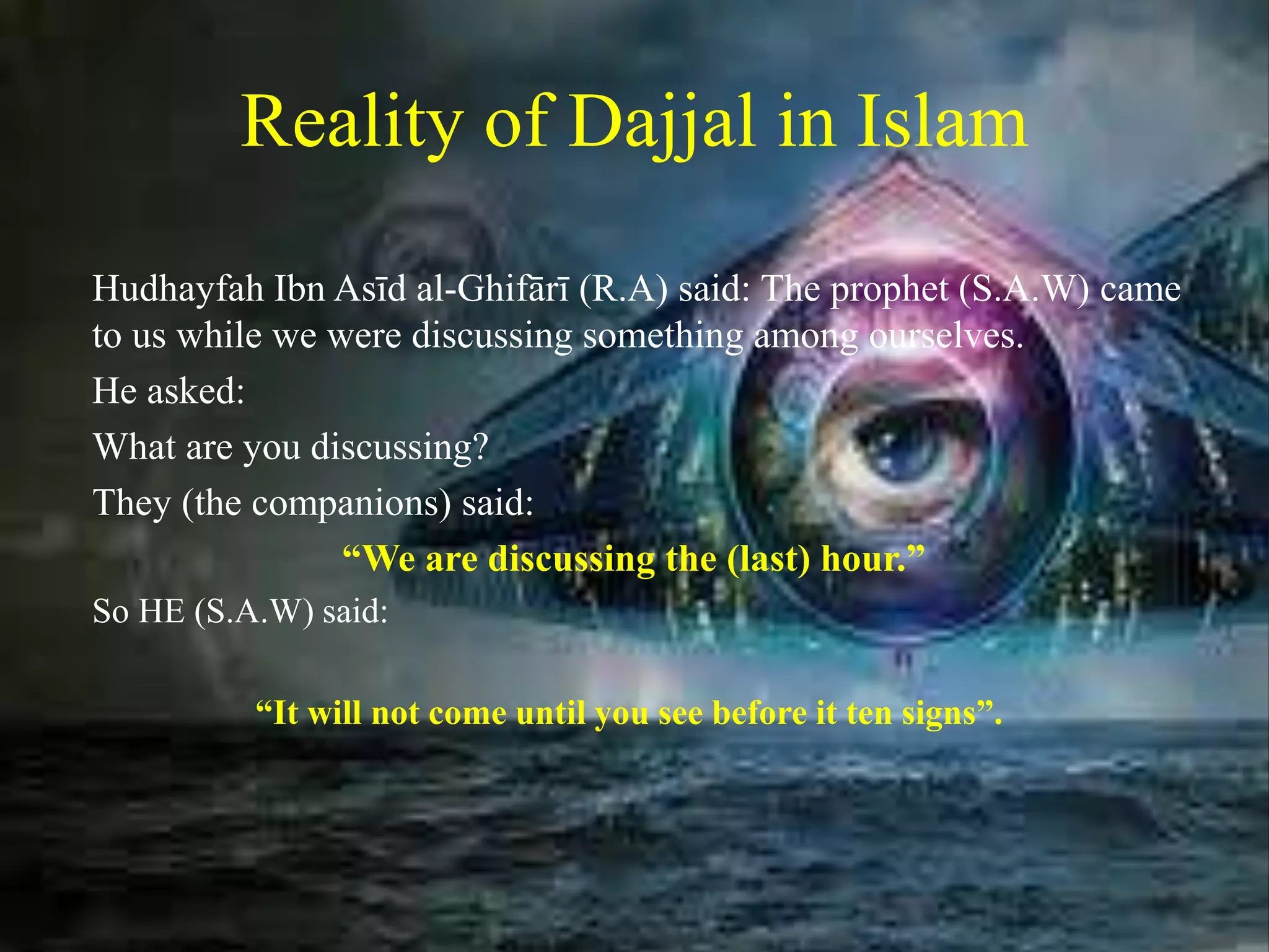 Reality of Dajjal in Islam
Hudhayfah Ibn Asīd al-Ghifārī (R.A) said: The prophet (S.A.W) came
to us while we were discussing something among ourselves.
He asked:
What are you discussing?
They (the companions) said:
“We are discussing the (last) hour.”
So HE (S.A.W) said:
“It will not come until you see before it ten signs”.
 