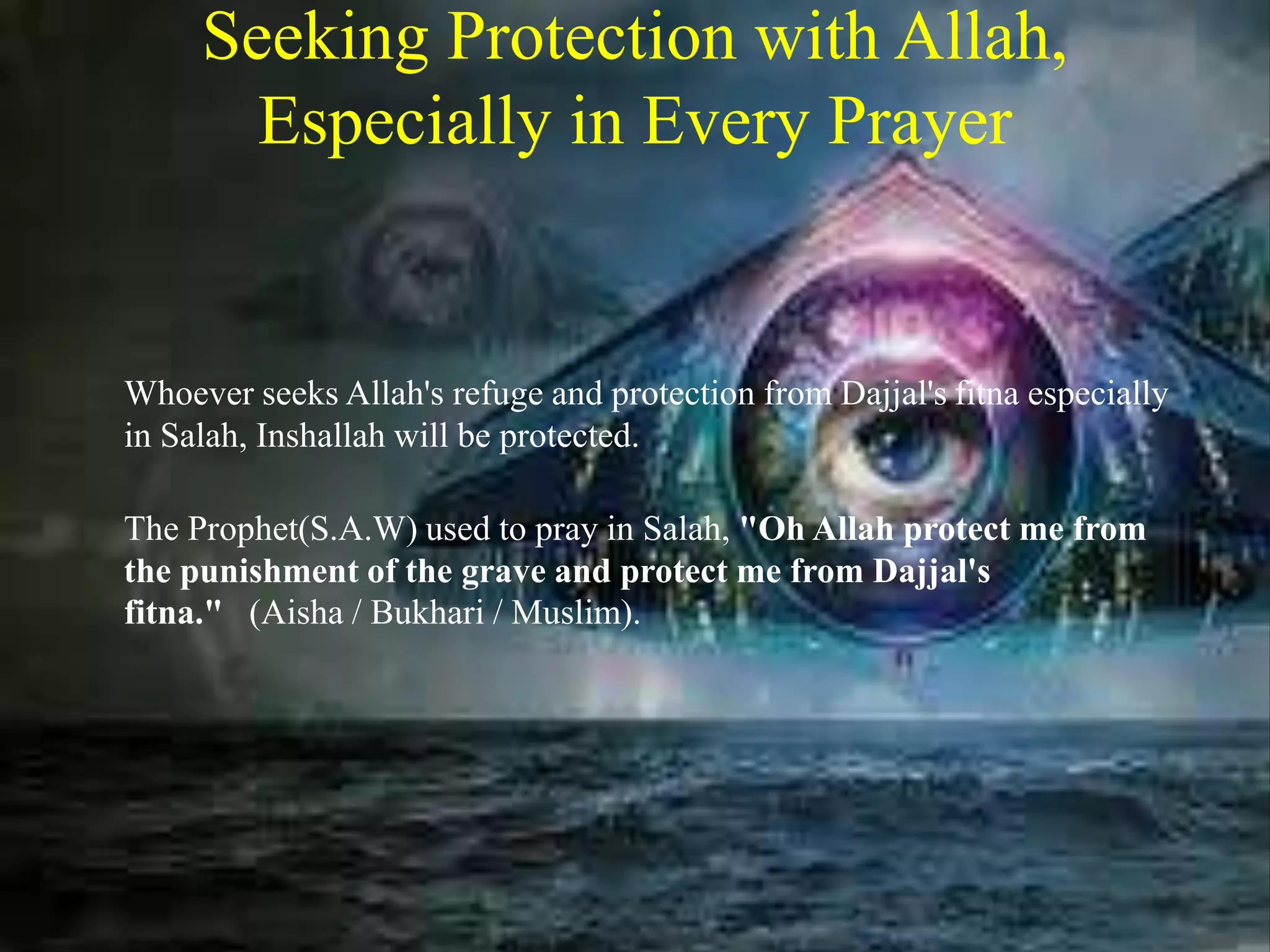 Seeking Protection with Allah,
Especially in Every Prayer
Whoever seeks Allah's refuge and protection from Dajjal's fitna especially
in Salah, Inshallah will be protected.
The Prophet(S.A.W) used to pray in Salah, "Oh Allah protect me from
the punishment of the grave and protect me from Dajjal's
fitna." (Aisha / Bukhari / Muslim).
 