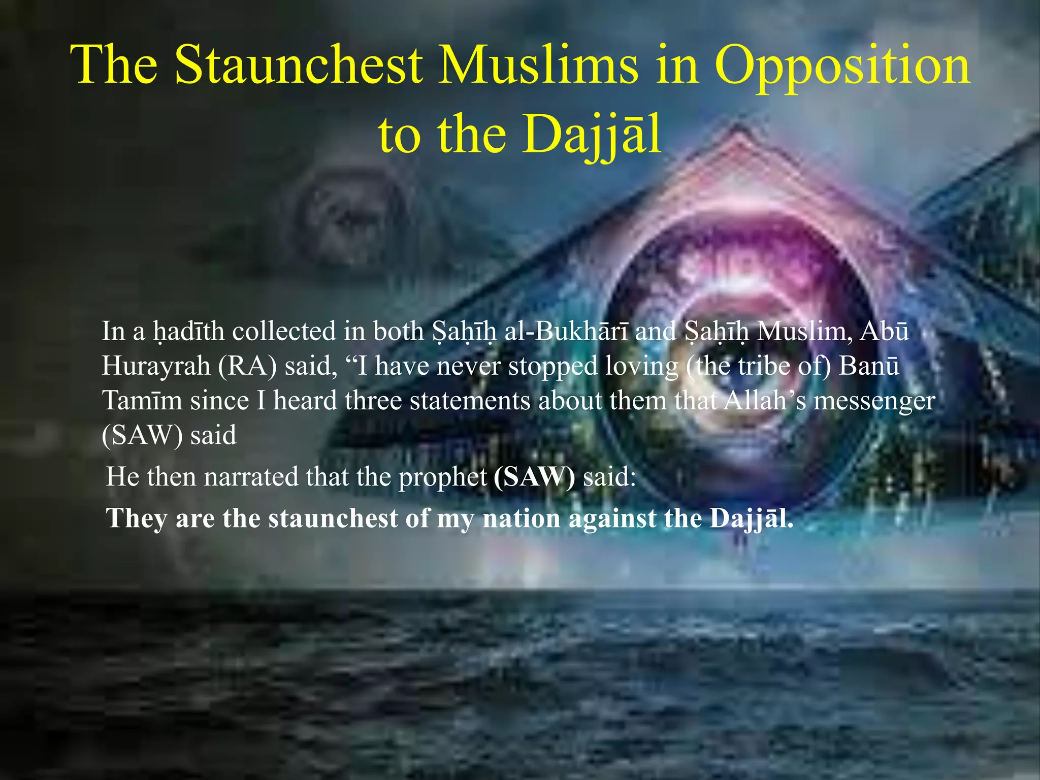 The Staunchest Muslims in Opposition
to the Dajjāl
In a ḥadīth collected in both Ṣaḥīḥ al-Bukhārī and Ṣaḥīḥ Muslim, Abū
Hurayrah (RA) said, “I have never stopped loving (the tribe of) Banū
Tamīm since I heard three statements about them that Allah’s messenger
(SAW) said
He then narrated that the prophet (SAW) said:
They are the staunchest of my nation against the Dajjāl.
 