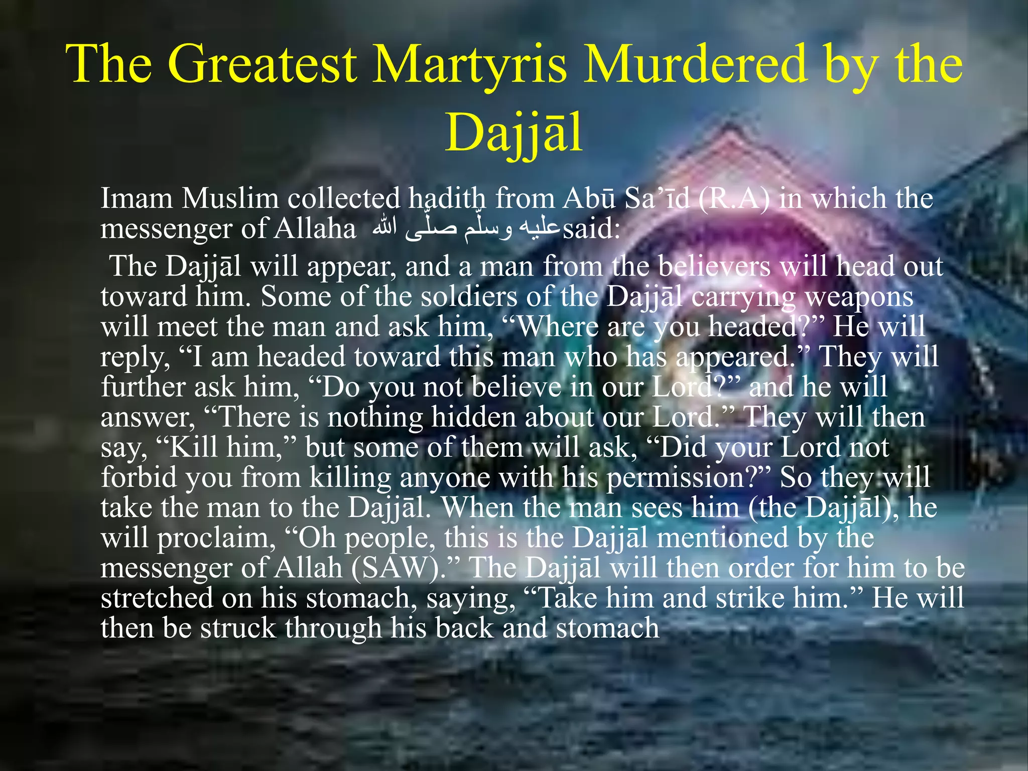 The Greatest Martyris Murdered by the
Dajjāl
Imam Muslim collected hadith from Abū Sa’īd (R.A) in which the
messenger of Allaha َ‫ىَهللا‬ّ‫صل‬ ‫م‬ّ‫عليهَوسل‬said:
The Dajjāl will appear, and a man from the believers will head out
toward him. Some of the soldiers of the Dajjāl carrying weapons
will meet the man and ask him, “Where are you headed?” He will
reply, “I am headed toward this man who has appeared.” They will
further ask him, “Do you not believe in our Lord?” and he will
answer, “There is nothing hidden about our Lord.” They will then
say, “Kill him,” but some of them will ask, “Did your Lord not
forbid you from killing anyone with his permission?” So they will
take the man to the Dajjāl. When the man sees him (the Dajjāl), he
will proclaim, “Oh people, this is the Dajjāl mentioned by the
messenger of Allah (SAW).” The Dajjāl will then order for him to be
stretched on his stomach, saying, “Take him and strike him.” He will
then be struck through his back and stomach
 