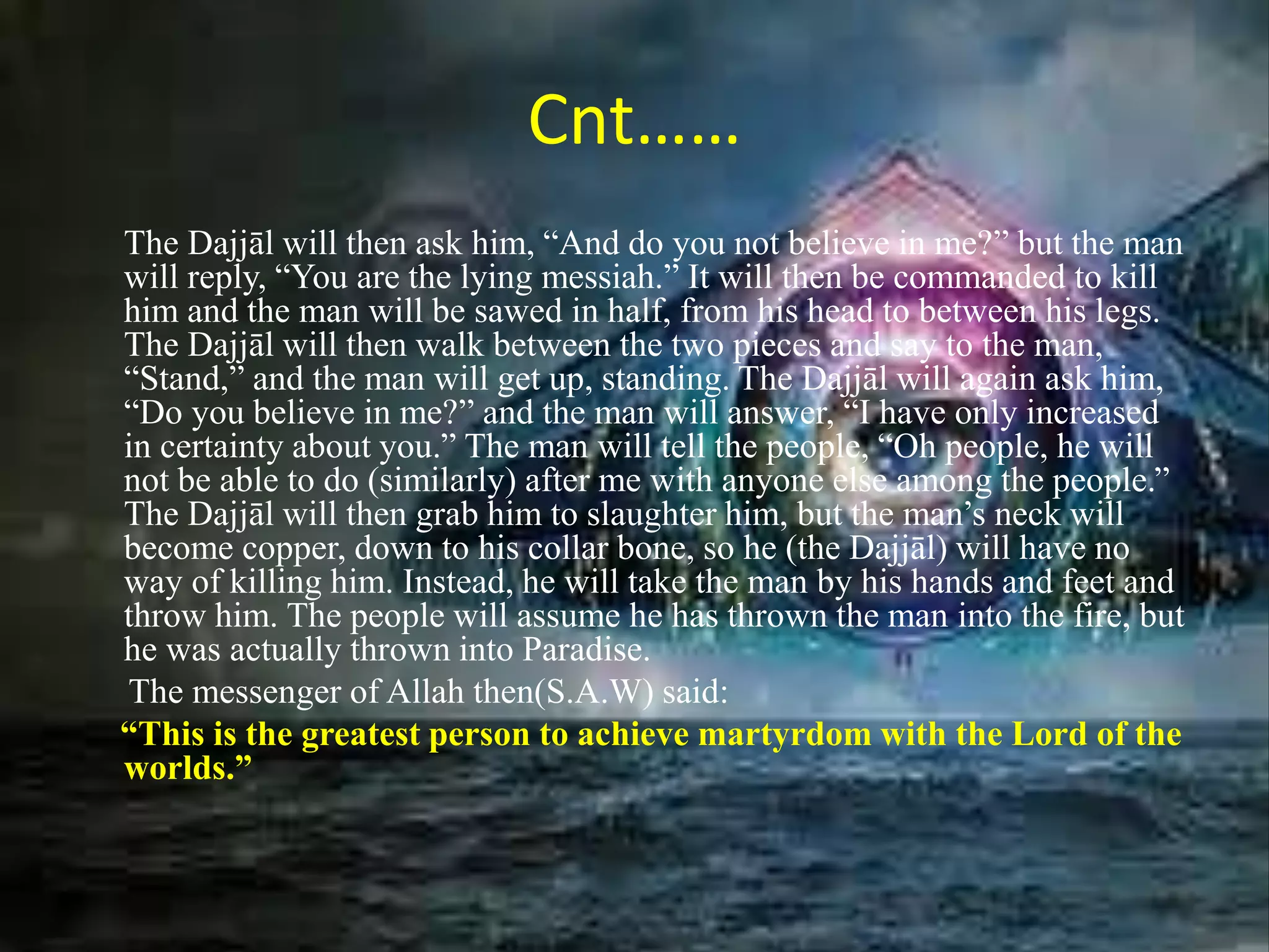 Cnt……
The Dajjāl will then ask him, “And do you not believe in me?” but the man
will reply, “You are the lying messiah.” It will then be commanded to kill
him and the man will be sawed in half, from his head to between his legs.
The Dajjāl will then walk between the two pieces and say to the man,
“Stand,” and the man will get up, standing. The Dajjāl will again ask him,
“Do you believe in me?” and the man will answer, “I have only increased
in certainty about you.” The man will tell the people, “Oh people, he will
not be able to do (similarly) after me with anyone else among the people.”
The Dajjāl will then grab him to slaughter him, but the man’s neck will
become copper, down to his collar bone, so he (the Dajjāl) will have no
way of killing him. Instead, he will take the man by his hands and feet and
throw him. The people will assume he has thrown the man into the fire, but
he was actually thrown into Paradise.
The messenger of Allah then(S.A.W) said:
“This is the greatest person to achieve martyrdom with the Lord of the
worlds.”
 