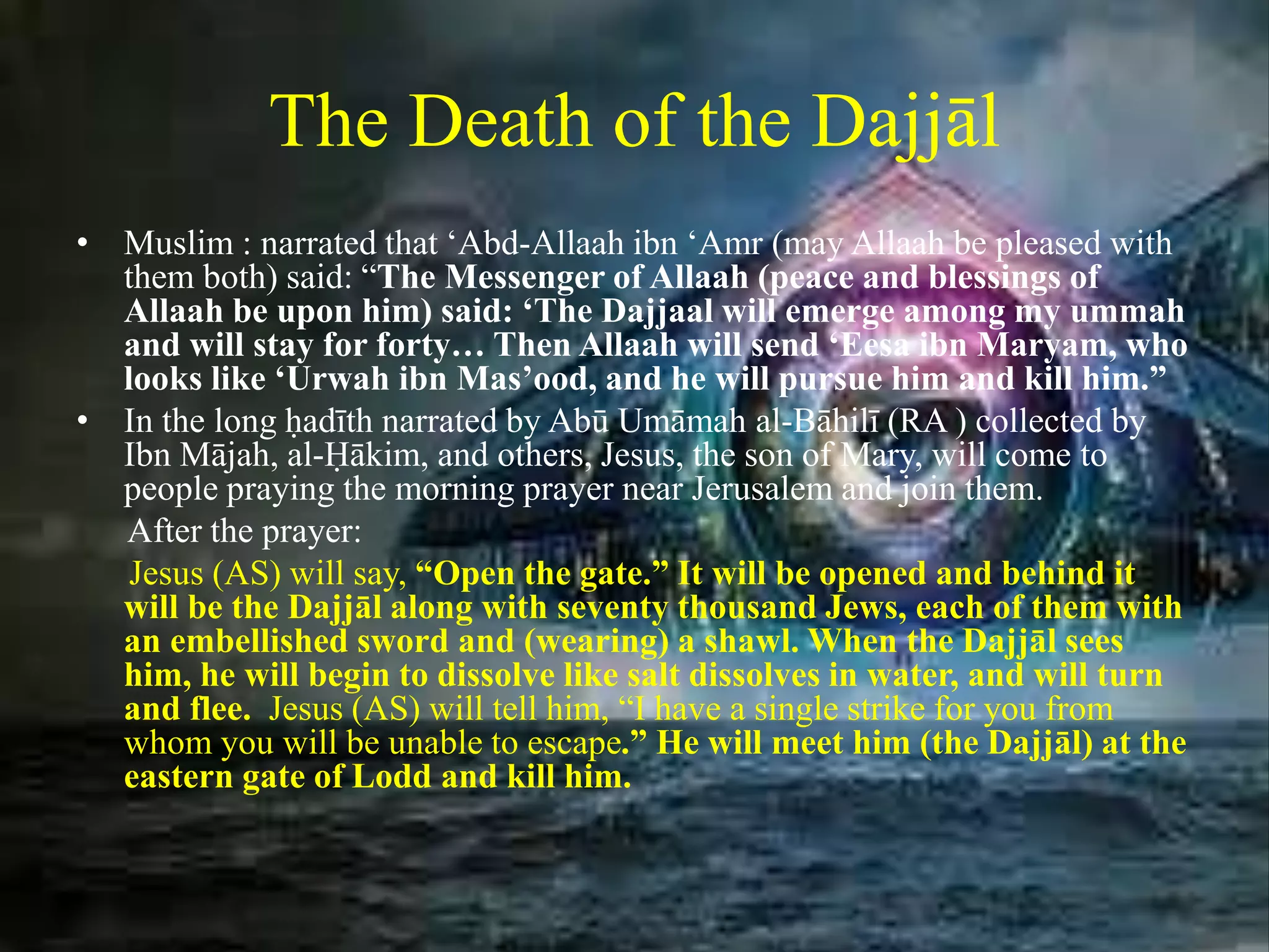 The Death of the Dajjāl
• Muslim : narrated that ‘Abd-Allaah ibn ‘Amr (may Allaah be pleased with
them both) said: “The Messenger of Allaah (peace and blessings of
Allaah be upon him) said: ‘The Dajjaal will emerge among my ummah
and will stay for forty… Then Allaah will send ‘Eesa ibn Maryam, who
looks like ‘Urwah ibn Mas’ood, and he will pursue him and kill him.”
• In the long ḥadīth narrated by Abū Umāmah al-Bāhilī (RA ) collected by
Ibn Mājah, al-Ḥākim, and others, Jesus, the son of Mary, will come to
people praying the morning prayer near Jerusalem and join them.
After the prayer:
Jesus (AS) will say, “Open the gate.” It will be opened and behind it
will be the Dajjāl along with seventy thousand Jews, each of them with
an embellished sword and (wearing) a shawl. When the Dajjāl sees
him, he will begin to dissolve like salt dissolves in water, and will turn
and flee. Jesus (AS) will tell him, “I have a single strike for you from
whom you will be unable to escape.” He will meet him (the Dajjāl) at the
eastern gate of Lodd and kill him.
 