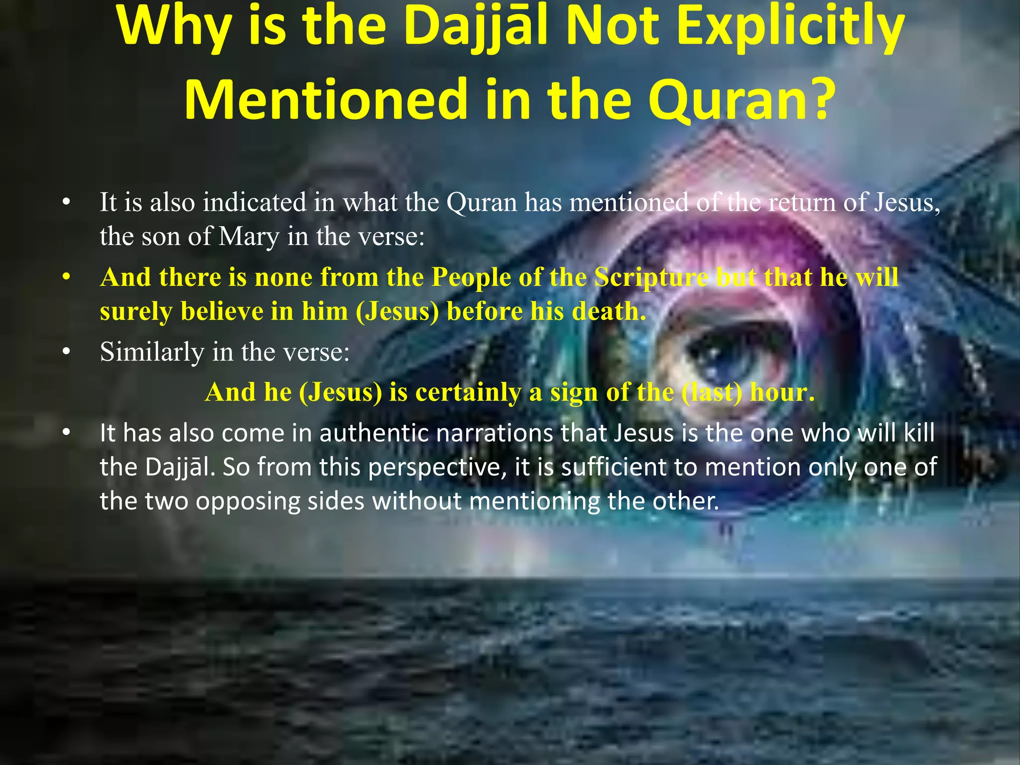 Why is the Dajjāl Not Explicitly
Mentioned in the Quran?
• It is also indicated in what the Quran has mentioned of the return of Jesus,
the son of Mary in the verse:
• And there is none from the People of the Scripture but that he will
surely believe in him (Jesus) before his death.
• Similarly in the verse:
And he (Jesus) is certainly a sign of the (last) hour.
• It has also come in authentic narrations that Jesus is the one who will kill
the Dajjāl. So from this perspective, it is sufficient to mention only one of
the two opposing sides without mentioning the other.
 