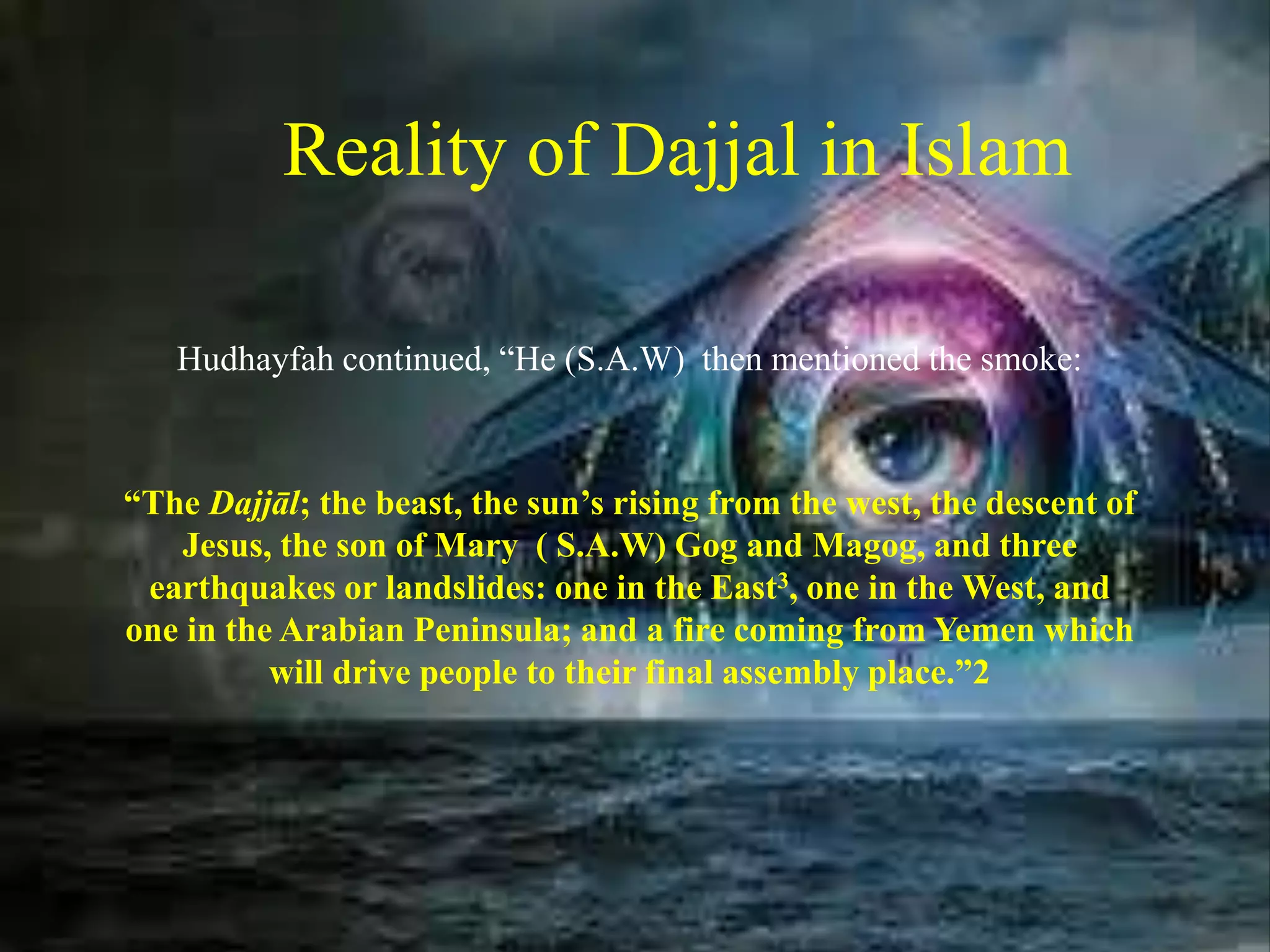 Reality of Dajjal in Islam
Hudhayfah continued, “He (S.A.W) then mentioned the smoke:
“The Dajjāl; the beast, the sun’s rising from the west, the descent of
Jesus, the son of Mary ( S.A.W) Gog and Magog, and three
earthquakes or landslides: one in the East3, one in the West, and
one in the Arabian Peninsula; and a fire coming from Yemen which
will drive people to their final assembly place.”2
 