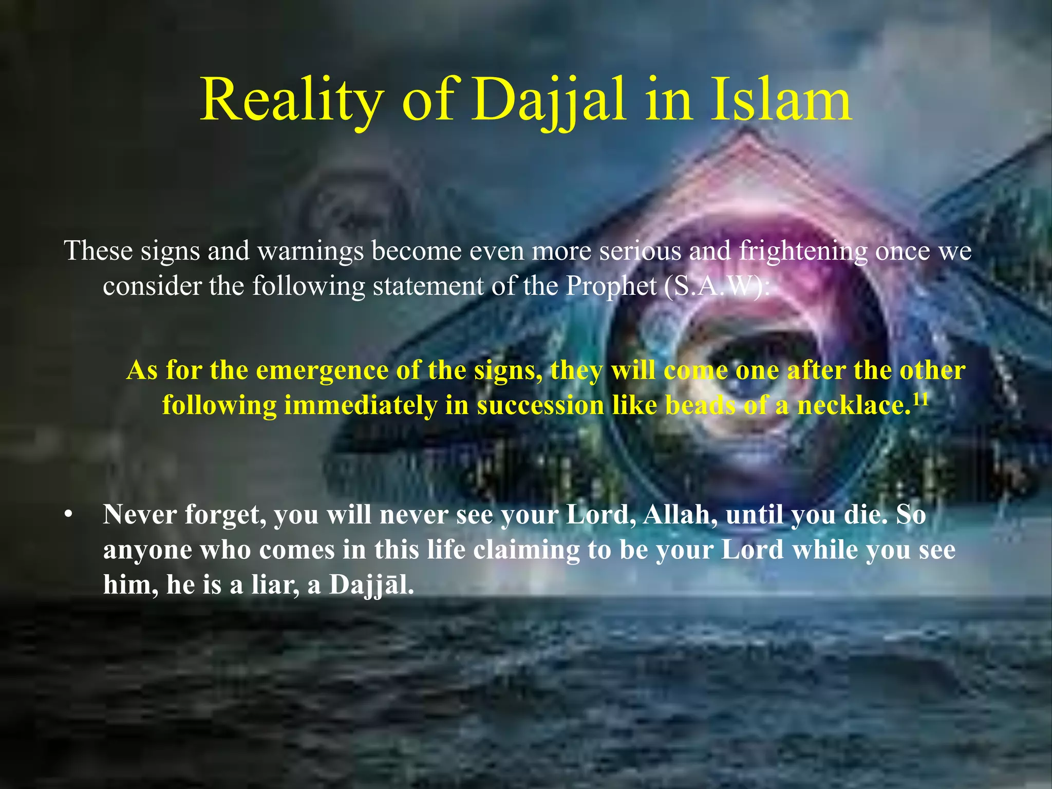 Reality of Dajjal in Islam
These signs and warnings become even more serious and frightening once we
consider the following statement of the Prophet (S.A.W):
As for the emergence of the signs, they will come one after the other
following immediately in succession like beads of a necklace.11
• Never forget, you will never see your Lord, Allah, until you die. So
anyone who comes in this life claiming to be your Lord while you see
him, he is a liar, a Dajjāl.
 