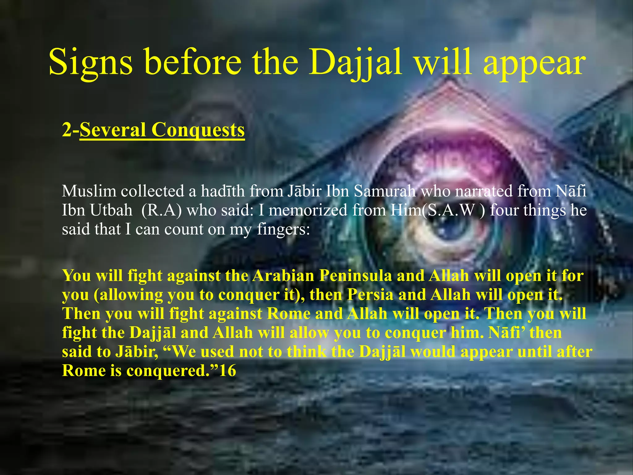 Signs before the Dajjal will appear
2-Several Conquests
Muslim collected a hadīth from Jābir Ibn Samurah who narrated from Nāfi
Ibn Utbah (R.A) who said: I memorized from Him(S.A.W ) four things he
said that I can count on my fingers:
You will fight against the Arabian Peninsula and Allah will open it for
you (allowing you to conquer it), then Persia and Allah will open it.
Then you will fight against Rome and Allah will open it. Then you will
fight the Dajjāl and Allah will allow you to conquer him. Nāfi’ then
said to Jābir, “We used not to think the Dajjāl would appear until after
Rome is conquered.”16
 