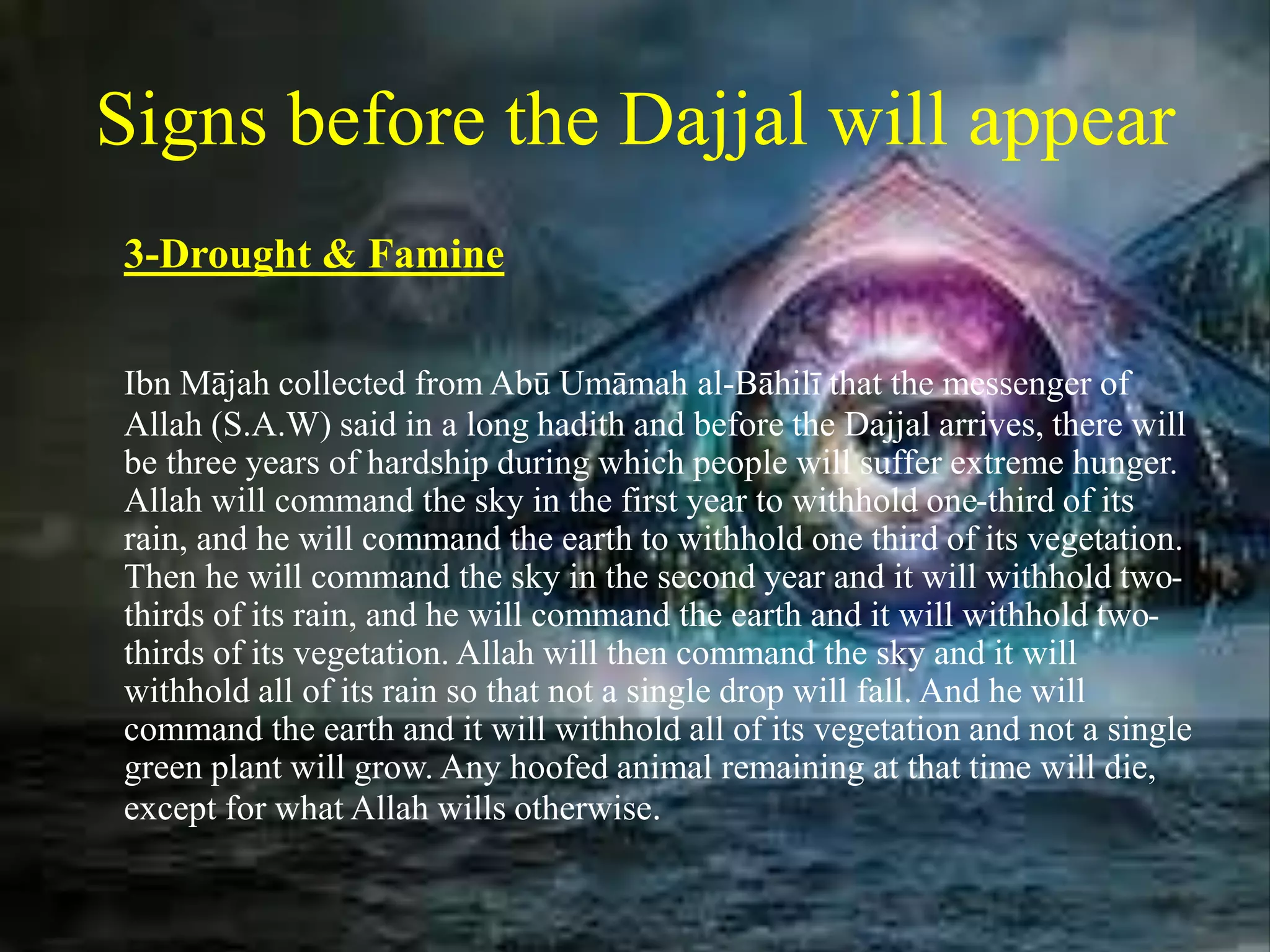 Signs before the Dajjal will appear
3-Drought & Famine
Ibn Mājah collected from Abū Umāmah al-Bāhilī that the messenger of
Allah (S.A.W) said in a long hadith and before the Dajjal arrives, there will
be three years of hardship during which people will suffer extreme hunger.
Allah will command the sky in the first year to withhold one-third of its
rain, and he will command the earth to withhold one third of its vegetation.
Then he will command the sky in the second year and it will withhold two-
thirds of its rain, and he will command the earth and it will withhold two-
thirds of its vegetation. Allah will then command the sky and it will
withhold all of its rain so that not a single drop will fall. And he will
command the earth and it will withhold all of its vegetation and not a single
green plant will grow. Any hoofed animal remaining at that time will die,
except for what Allah wills otherwise.
 