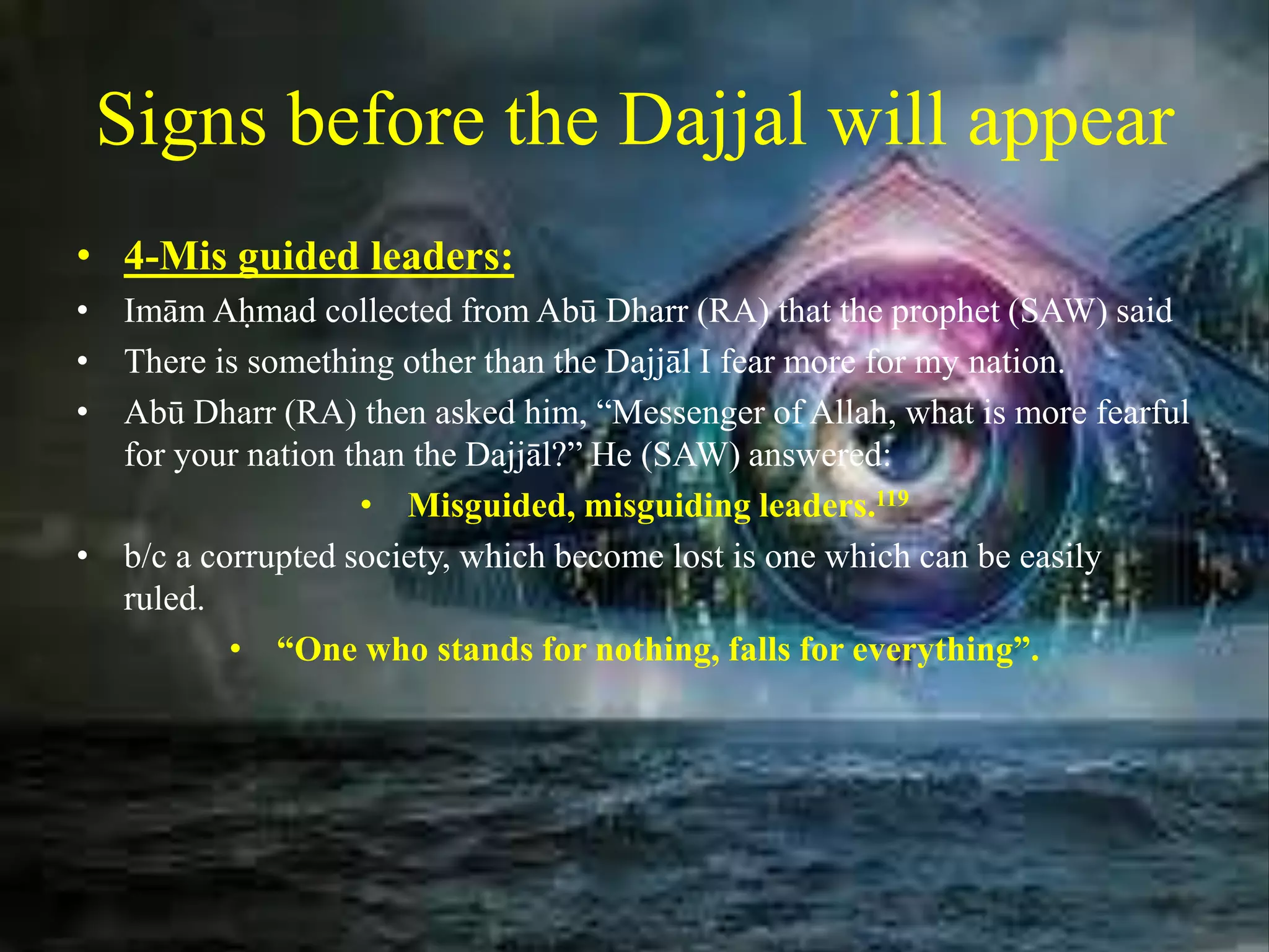 Signs before the Dajjal will appear
• 4-Mis guided leaders:
• Imām Aḥmad collected from Abū Dharr (RA) that the prophet (SAW) said
• There is something other than the Dajjāl I fear more for my nation.
• Abū Dharr (RA) then asked him, “Messenger of Allah, what is more fearful
for your nation than the Dajjāl?” He (SAW) answered:
• Misguided, misguiding leaders.119
• b/c a corrupted society, which become lost is one which can be easily
ruled.
• “One who stands for nothing, falls for everything”.
 