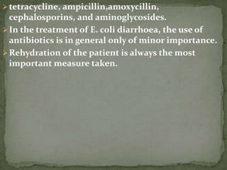 tetracycline, ampicillin,amoxycillin,
cephalosporins, and aminoglycosides.
In the treatment of E. coli diarrhoea, the use of
antibiotics is in general only of minor importance.
Rehydration of the patient is always the most
important measure taken.
 