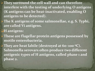 They surround the cell wall and can therefore
interfere with the testing of underlying O antigens
(K antigens can be heat-inactivated, enabling O
antigens to be detected).
The K antigens of some salmonellae, e.g. S. Typhi,
are called Vi antigens.
H antigens:
These are flagellar protein antigens possessed by
motile enterobacteria.
They are heat labile (destroyed at 60–100 ºC).
Salmonella serovars often produce two different
antigenic types of H antigens, called phase 1 and
phase 2.
 