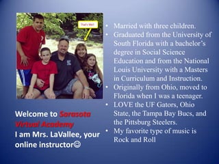 Welcome to Sarasota
Virtual Academy
I am Mrs. LaVallee, your
online instructor
• Married with three children.
• Graduated from the University of
South Florida with a bachelor’s
degree in Social Science
Education and from the National
Louis University with a Masters
in Curriculum and Instruction.
• Originally from Ohio, moved to
Florida when I was a teenager.
• LOVE the UF Gators, Ohio State,
the Tampa Bay Bucs, and the
Pittsburg Steelers.
• My favorite type of music is
Rock and Roll
 