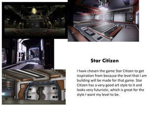 Star Citizen
I have chosen the game Star Citizen to get
inspiration from because the level that I am
building will be made for that game. Star
Citizen has a very good art style to it and
looks very futuristic, which is great for the
style I want my level to be.
 