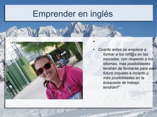 .
Emprender en inglés
●
●
Cuanto antes se empiece a
formar a los niñ@s en las
escuelas, con respecto a los
idiomas, más posibilidades
tendrán de formarse para este
futuro inquieto e incierto y
más posibilidades en la
búsqueda de trabajo
tendrán!!”
 
