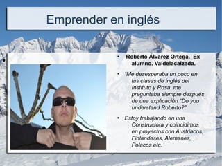 ●  
Emprender en inglés
●
 Roberto Álvarez Ortega. Ex
alumno. Valdelacalzada.
●
“Me desesperaba un poco en
las clases de inglés del
Instituto y Rosa me
preguntaba siempre después
de una explicación “Do you
understand Roberto?”
●
Estoy trabajando en una
Constructora y coincidimos
en proyectos con Austriacos,
Finlandeses, Alemanes,
Polacos etc.
 