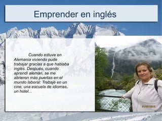 Cuando estuve en
Alemania viviendo pude
trabajar gracias a que hablaba
inglés. Después, cuando
aprendí alemán, se me
abrieron más puertas en el
mundo laboral: Trabajé en un
cine, una escuela de idiomas,
un hotel...
Emprender en inglés
 