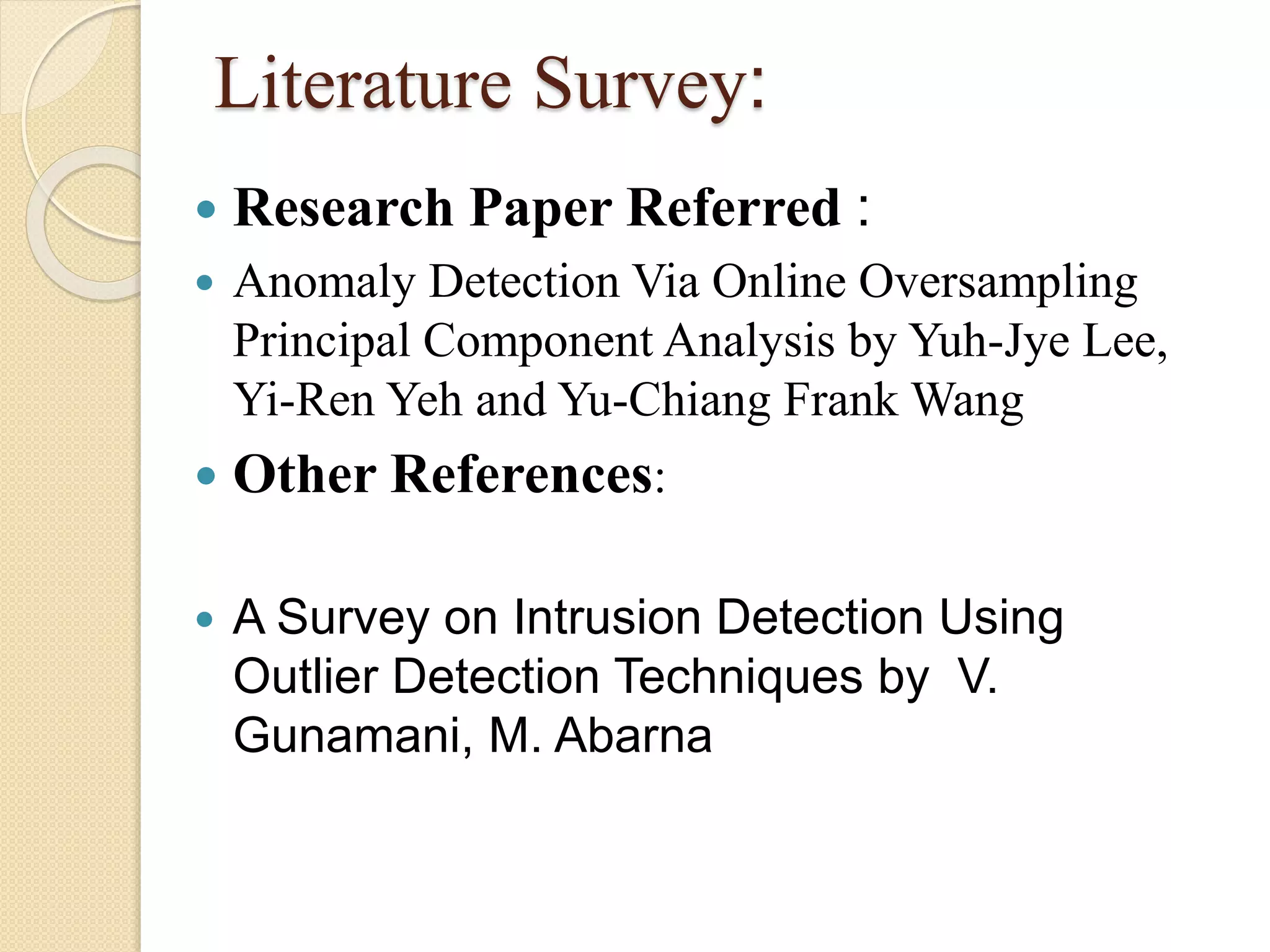 Literature Survey:
 Research Paper Referred :
 Anomaly Detection Via Online Oversampling
Principal Component Analysis by Yuh-Jye Lee,
Yi-Ren Yeh and Yu-Chiang Frank Wang
 Other References:
 A Survey on Intrusion Detection Using
Outlier Detection Techniques by V.
Gunamani, M. Abarna
 
