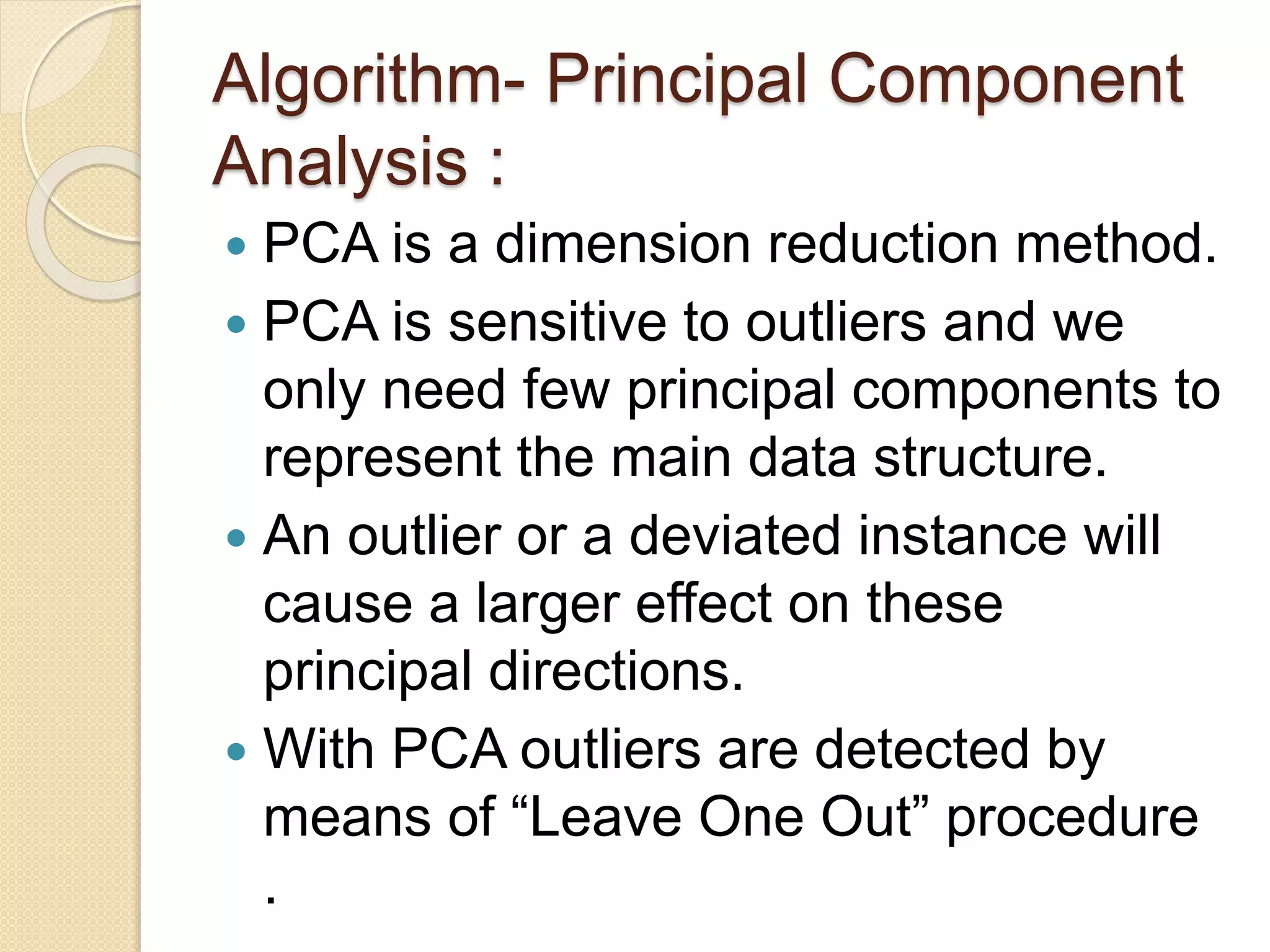 Algorithm- Principal Component
Analysis :
 PCA is a dimension reduction method.
 PCA is sensitive to outliers and we
only need few principal components to
represent the main data structure.
 An outlier or a deviated instance will
cause a larger effect on these
principal directions.
 With PCA outliers are detected by
means of “Leave One Out” procedure
.
 