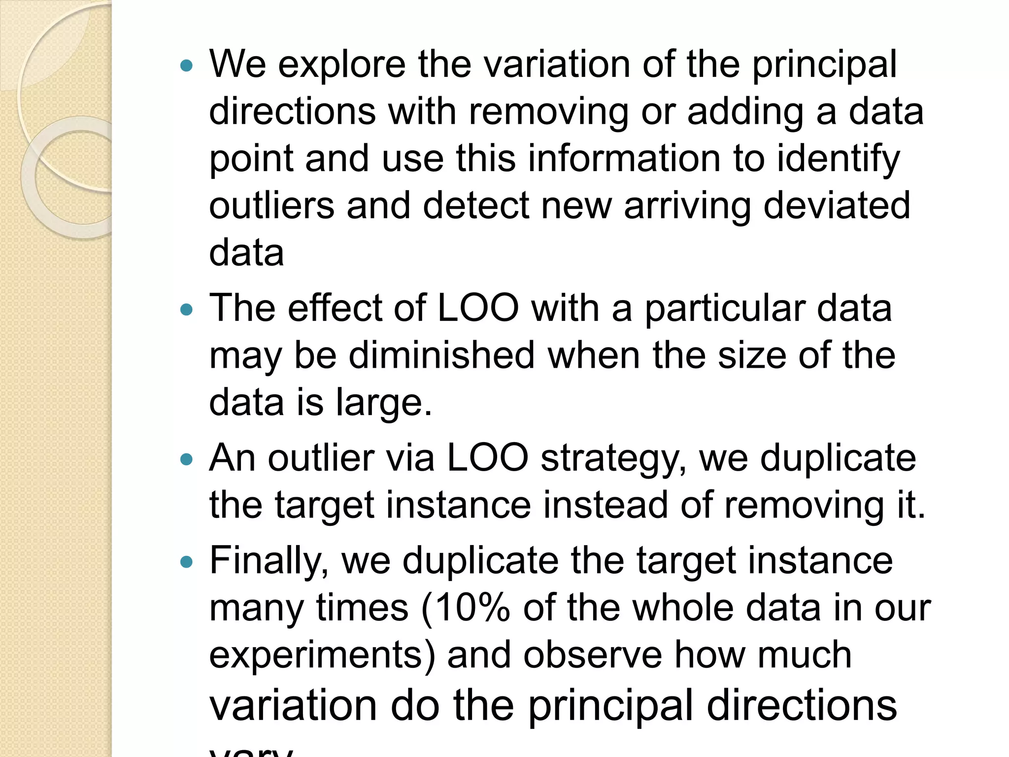  We explore the variation of the principal
directions with removing or adding a data
point and use this information to identify
outliers and detect new arriving deviated
data
 The effect of LOO with a particular data
may be diminished when the size of the
data is large.
 An outlier via LOO strategy, we duplicate
the target instance instead of removing it.
 Finally, we duplicate the target instance
many times (10% of the whole data in our
experiments) and observe how much
variation do the principal directions
 