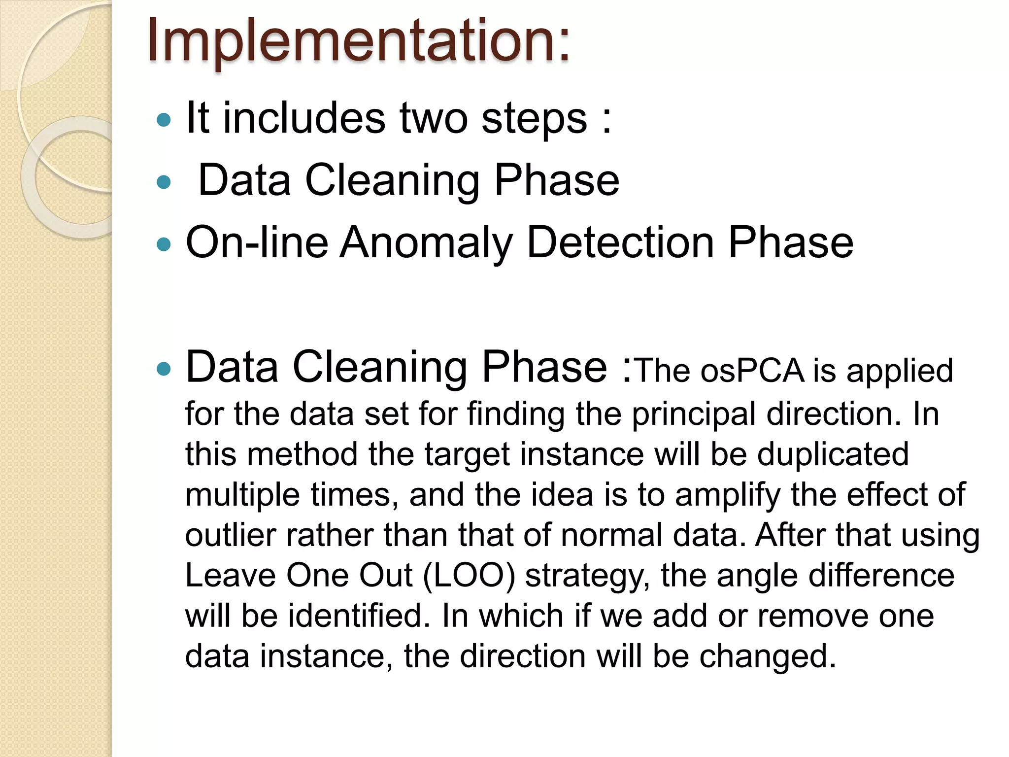 Implementation:
 It includes two steps :
 Data Cleaning Phase
 On-line Anomaly Detection Phase
 Data Cleaning Phase :The osPCA is applied
for the data set for finding the principal direction. In
this method the target instance will be duplicated
multiple times, and the idea is to amplify the effect of
outlier rather than that of normal data. After that using
Leave One Out (LOO) strategy, the angle difference
will be identified. In which if we add or remove one
data instance, the direction will be changed.
 